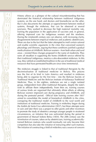 14
Despejando la penumbra en el arte obstétrico
History allows us a glimpse of the cultural misunderstanding that has
dominated the historical relationship between traditional indigenous
systems, on the one hand, and doctors and biomedicine on the other.
But it also documents the attempts at rapprochement between medical
systems, through the midwives, that can be observed at several
junctures. They worked to decrease the high maternal mortality rate,
training the population in the application of vaccines and, in general,
offering improved care for indigenous women and the newborn.
During the nineteenth century one can observe, with increasing clarity,
disagreements between empirical midwives and academic obstetricians.
These are due to the fact that the latter attempted to instil certain rational
and erudite scientific arguments in the cities that concerned women’s
physiology and illnesses, arguing that these conditions justified a gradual
medicalisation of childbirth. Bolivian women – from both urban and rural
areas – resisted these changes proposed in the name of modernity. They
were all steadfast in supporting the home childbirth service offered by
their traditional indigenous, mestiza o afro-descendent midwives. In this
way, they ratified an established tradition in the use of traditional medical
resources that have permeated healthcare since time immemorial.
The midwives struggle is linked to that of traditional therapists by the
decriminalisation of traditional medicine in Bolivia. This process
was the first of its kind in Latin America and resulted in midwives
being able to organise for the first time - into the Bolivian Society of
Traditional Medicine and the Bolivian Institute of Kallawaya Traditional
Medicine. Thus, in the eighties, midwives are not a single isolated
group, independent from other traditional therapists, despite the state’s
wish to affiliate them independently. From then on, training courses
of various kinds are organised that ultimately dilute efforts at offering
Bolivian women improved care during pregnancy and childbirth, and
during the postnatal period. Official state training courses after 1837
aimed to consolidate the model of biomedical childbirth in the cities,
consigning the traditional model of childbirth to the rural world and
institutions of traditional medicine. Training in midwifery began during
the Andrés de Santa Cruz administration (1837), but these attempts were
in vain and later there was a project to offer grants and other incentives
to promote the study of obstetrics amongst younger people in straitened
circumstances, an initiative that was welcomed during the period in
government of Manuel Isidoro Belzu (1854). The 20th century saw the
reinstitution of courses, taken on by obstetricians, training academically-
trained Bolivian matrons who would eventually not only become their
competitors but also take the initiative of instructing other such matrons.
The initiative of constructing a field of midwifery was a source of concern
 