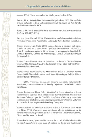 140
Despejando la penumbra en el arte obstétrico
———. 1994, Hacia un modelo social del parto, La Paz: ILCA.
Arnold, D. Y., Juan de Dios Yapita con Margarita Tito, 2000, Vocabulario
aymara del parto y de la vida reproductiva de la mujer, La Paz: Family
Health International e ILCA.
Avilés, V. M. 1972, Evolución de la obstetricia en Chile, Revista médica
de Chile 100:1135-1153.
Balcázar, Juan Manuel. 1956, Historia de la medicina en Bolivia/Primer
Premio en el Concurso Nacional de Cultura, La Paz: Ediciones «Juventud».
Barrios Urioste, Luz Alicia. 2005, Antes, durante y después del parto.
Estudio de caso en la comunidad Quillacas Oruro-Bolivia (2002-2003,
Tesis de grado para optar la Licenciatura en antropología, Facultad de
Ciencias Sociales, Carrera de Antropología. La Paz: Universidad Mayor
de San Andrés.
Bolivia Estado Plurinacional de, Ministerio de Salud y Deportes/Norma
Quispe, 2005, Manual de partera tradicional. Tierras altas, Bolivia: Minis-
terio de Salud y Deportes.
Bolivia Estado Plurinacional de, Ministerio de Salud y Deportes/ Norma
Quispe. 2005, Manual de partera tradicional, Tierras bajas, Bolivia: Minis-
terio de Salud y Deportes.
———. 2006, Protocolos de atención materna y neonatal culturalmente
adecuados, La Paz: Ministerio de Salud y Deportes - OPS/OMS - Causa-
nanchispaj.
Bolivia, República de. 1846, Colección oficial de Leyes, decretos, ordenes
y resoluciones vigentes de la República de Bolivia formada de orden del
Supremo Gobierno, por la Comisión nombrada al efecto, y redactada
según el orden alfabético y cronológico preescrito por el mismo, Volumen
4, 1-4 vols. Sucre: Imprenta de Beeche y Compañía.
Bolivia República de, Dirección Nacional de Salud y Atención de la Mujer
y el Niño, 1994, Cuaderno para monitoreo de las actividades de la
partera tradicional capacitada, La Paz: Ministerio de Desarrollo Humano,
Dirección Nacional de Salud.
Bolivia República de, Secretaría Nacional de Salud. s.f, Calidad de atención
en salud reproductiva: guía para el análisis de la partera tradicional/
 
