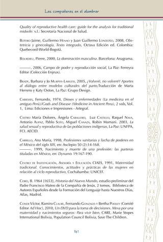 141
Las compañeras en el alumbrar
Quality of reproductive health care: guide for the analysis for traditional
midwife. s.l.: Secretaría Nacional de Salud.
Botero Jaime, Guillermo Henao y Juan Guillermo Londoño, 2008, Obs-
tetricia y ginecología. Texto integrado, Octava Edición ed. Colombia:
Quebecord-World-Bogotá.
Bourdieu, Pierre, 2000, La dominación masculina. Barcelona: Anagrama.
———. 2006, Campo de poder y reproducción social, La Paz: Ferreyra
Editor (Colección Enjeux).
Brady, Barbara y Jo Murphy-Lawless, 2005, ¿Volveré, no volveré? Aportes
al diálogo entre modelos culturales del parto,Traducción de Marta
Herrero y Katy Oxton, La Paz: Grupo Design.
Cabiesses, Fernando, 1974, Dioses y enfermedades (La medicina en el
antiguo Perú)/Gods and Disease (Medicine in Ancient Peru), 2 vols, Vol.
1, Lima: Ediciones e Impresiones - Artegraf.
Castro María Dolores, Ángela Caballero, Luz Castillo, Raquel Nava,
Antonio Alipaz, Pablo Soto, Miguel Canaza, Robin Mamani. 2003, La
salud sexual y reproductiva de las poblaciones indígenas, La Paz: UNFPA,
FCI. AECID.
Carrillo, Ana María, 1998, Profesiones sanitarias y lucha de poderes en
el México del siglo XIX, en: Asclepio 50 (2):14-168.
———. 1999, Nacimiento y muerte de una profesión: las parteras
tituladas en México, en: Dynamis 19:167-190.
Centro de Investigación, Asesoría y Educación CIAES, 1991, Maternidad
tradicional. Conocimientos, actitudes y prácticas de las mujeres en
relación al ciclo reproductivo, Cochabamba: UNICEF.
Cobo, B. 1964 [1653], Historia del Nuevo Mundo, estudio preliminar del
Padre Francisco Mateo de la Compañía de Jesús, 2 tomos, Biblioteca de
Autores Españoles desde la Formación del Lenguaje hasta Nuestros Días,
Atlas, Madrid.
Conde Víctor, Ramiro Claure, Fernando Gonzales y Bertha Pooley (Comité
Editor Ad Hoc), 2010, Un DVD para la toma de decisiones. Mesa por una
maternidad y nacimientos seguros: Para vivir bien, CARE, Marie Stopes
International Bolivia, Population Council Bolivia, Save The Children.
 