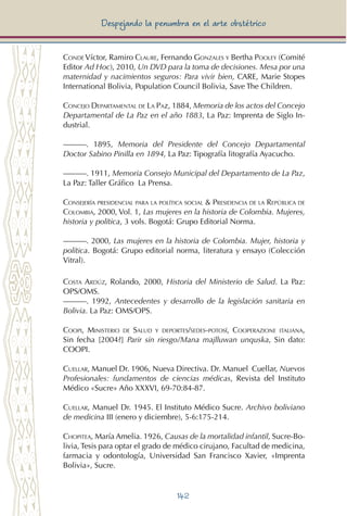 142
Despejando la penumbra en el arte obstétrico
Conde Víctor, Ramiro Claure, Fernando Gonzales y Bertha Pooley (Comité
Editor Ad Hoc), 2010, Un DVD para la toma de decisiones. Mesa por una
maternidad y nacimientos seguros: Para vivir bien, CARE, Marie Stopes
International Bolivia, Population Council Bolivia, Save The Children.
Concejo Departamental de La Paz, 1884, Memoria de los actos del Concejo
Departamental de La Paz en el año 1883, La Paz: Imprenta de Siglo In-
dustrial.
———. 1895, Memoria del Presidente del Concejo Departamental
Doctor Sabino Pinilla en 1894, La Paz: Tipografía litografía Ayacucho.
———. 1911, Memoria Consejo Municipal del Departamento de La Paz,
La Paz: Taller Gráfico La Prensa.
Consejería presidencial para la política social & Presidencia de la República de
Colombia, 2000, Vol. 1, Las mujeres en la historia de Colombia. Mujeres,
historia y política, 3 vols. Bogotá: Grupo Editorial Norma.
———. 2000, Las mujeres en la historia de Colombia. Mujer, historia y
política. Bogotá: Grupo editorial norma, literatura y ensayo (Colección
Vitral).
Costa Ardúz, Rolando, 2000, Historia del Ministerio de Salud. La Paz:
OPS/OMS.
———. 1992, Antecedentes y desarrollo de la legislación sanitaria en
Bolivia. La Paz: OMS/OPS.
Coopi, Ministerio de Salud y deportes/sedes-potosí, Cooperazione italiana,
Sin fecha [2004?] Parir sin riesgo/Mana majlluwan unquska, Sin dato:
Coopi.
Cuellar, Manuel Dr. 1906, Nueva Directiva. Dr. Manuel Cuellar, Nuevos
Profesionales: fundamentos de ciencias médicas, Revista del Instituto
Médico «Sucre» Año XXXVI, 69-70:84-87.
Cuellar, Manuel Dr. 1945. El Instituto Médico Sucre. Archivo boliviano
de medicina III (enero y diciembre), 5-6:175-214.
Chopitea, María Amelia. 1926, Causas de la mortalidad infantil, Sucre-Bo-
livia, Tesis para optar el grado de médico cirujano, Facultad de medicina,
farmacia y odontología, Universidad San Francisco Xavier, «Imprenta
Bolivia», Sucre.
 
