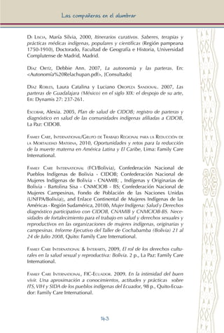 143
Las compañeras en el alumbrar
Di Liscia, María Silvia, 2000, Itinerarios curativos. Saberes, terapias y
prácticas médicas indígenas, populares y científicas (Región pampeana
1750-1910), Doctorado, Facultad de Geografía e Historia, Universidad
Complutense de Madrid, Madrid.
Díaz Ortíz, Debbie Ann. 2007, La autonomía y las parteras. En:
<Autonomía%20Relachupan.pdf>, [Consultado]
Díaz Robles, Laura Catalina y Luciano Oropeza Sandoval. 2007, Las
parteras de Guadalajara (México) en el siglo XIX: el despojo de su arte,
En: Dynamis 27: 237-261.
Escobar, Alexia. 2005, Plan de salud de CIDOB; registro de parteras y
diagnóstico en salud de las comunidades indígenas afiliadas a CIDOB,
La Paz: CIDOB.
Family Care, International/Grupo de Trabajo Regional para la Reducción de
la Mortalidad Materna, 2010, Oportunidades y retos para la reducción
de la muerte materna en América Latina y El Caribe, Lima: Family Care
International.
Family Care International (FCI/Bolivia), Confederación Nacional de
Pueblos Indígenas de Bolivia - CIDOB; Confederación Nacional de
Mujeres Indígenas de Bolivia - CNAMIB; , Indígenas y Originarias de
Bolivia - Bartolina Sisa - CNMCIOB - BS; Confederación Nacional de
Mujeres Campesinas, Fondo de Población de las Naciones Unidas
(UNFPA/Bolivia);, and Enlace Continental de Mujeres Indígenas de las
Américas - Región Sudamérica, 2010b, Mujer Indígena: Salud y Derechos
diagnóstico participativo con CIDOB, CNAMIB y CNMCIOB-BS. Nece-
sidades de fortalecimiento para el trabajo en salud y derechos sexuales y
reproductivos en las organizaciones de mujeres indígenas, originarias y
campesinas. Informe Ejecutivo del Taller de Cochabamba (Bolivia) 21 al
24 de Julio 2008, Quito: Family Care International.
Family Care International & Interarts, 2009, El rol de los derechos cultu-
rales en la salud sexual y reproductiva: Bolivia. 2 p., La Paz: Family Care
International.
Family Care International, FIC-Ecuador. 2009. En la intimidad del buen
vivir. Una aproximación a conocimientos, actitudes y prácticas sobre
ITS,VIH y SIDA de los pueblos indígenas del Ecuador, 98 p., Quito-Ecua-
dor: Family Care International.
 