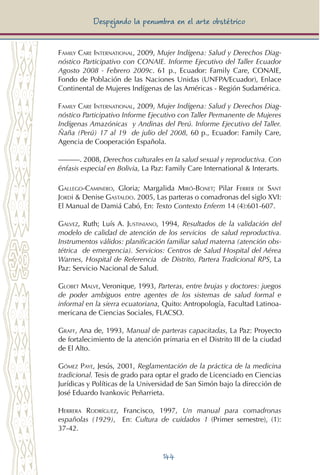 144
Despejando la penumbra en el arte obstétrico
Family Care International, 2009, Mujer Indígena: Salud y Derechos Diag-
nóstico Participativo con CONAIE. Informe Ejecutivo del Taller Ecuador
Agosto 2008 - Febrero 2009c. 61 p., Ecuador: Family Care, CONAIE,
Fondo de Población de las Naciones Unidas (UNFPA/Ecuador), Enlace
Continental de Mujeres Indígenas de las Américas - Región Sudamérica.
Family Care International, 2009, Mujer Indígena: Salud y Derechos Diag-
nóstico Participativo Informe Ejecutivo con Taller Permanente de Mujeres
Indígenas Amazónicas y Andinas del Perú. Informe Ejecutivo del Taller.
Ñaña (Perú) 17 al 19 de julio del 2008, 60 p., Ecuador: Family Care,
Agencia de Cooperación Española.
———. 2008, Derechos culturales en la salud sexual y reproductiva. Con
énfasis especial en Bolivia, La Paz: Family Care International & Interarts.
Gallego-Caminero, Gloria; Margalida Miró-Bonet; Pilar Ferrer de Sant
Jordi & Denise Gastaldo. 2005, Las parteras o comadronas del siglo XVI:
El Manual de Damiá Cabó, En: Texto Contexto Enferm 14 (4):601-607.
Galvez, Ruth; Luís A. Justiniano, 1994, Resultados de la validación del
modelo de calidad de atención de los servicios de salud reproductiva.
Instrumentos válidos: planificación familiar salud materna (atención obs-
tétrica de emergencia). Servicios: Centros de Salud Hospital del Aérea
Warnes, Hospital de Referencia de Distrito, Partera Tradicional RPS, La
Paz: Servicio Nacional de Salud.
Globet Malve, Veronique, 1993, Parteras, entre brujas y doctores: juegos
de poder ambiguos entre agentes de los sistemas de salud formal e
informal en la sierra ecuatoriana, Quito: Antropología, Facultad Latinoa-
mericana de Ciencias Sociales, FLACSO.
Graff, Ana de, 1993, Manual de parteras capacitadas, La Paz: Proyecto
de fortalecimiento de la atención primaria en el Distrito III de la ciudad
de El Alto.
Gómez Paye, Jesús, 2001, Reglamentación de la práctica de la medicina
tradicional. Tesis de grado para optar el grado de Licenciado en Ciencias
Jurídicas y Políticas de la Universidad de San Simón bajo la dirección de
José Eduardo Ivankovic Peñarrieta.
Herrera Rodríguez, Francisco, 1997, Un manual para comadronas
españolas (1929), En: Cultura de cuidados 1 (Primer semestre), (1):
37-42.
 