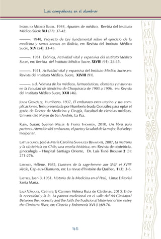 145
Las compañeras en el alumbrar
Instituto Médico Sucre. 1944, Apuntes de médico, Revista del Instituto
Médico Sucre XLI (77): 37-42.
———. 1948, Proyecto de Ley fundamental sobre el ejercicio de la
medicina y ramas anexas en Bolivia, en: Revista del Instituto Médico
Sucre, XLV (54): 33-45.
———. 1951, Crónica, Actividad vital y expansiva del Instituto Médico
Sucre, en: Revista del Instituto Médico Sucre, XLVIII (91): 28-35.
———. 1951, Actividad vital y expansiva del Instituto Médico Sucre,en:
Revista del Instituto Médico, Sucre, XLVIII (91).
———. s.d. Nómina de los médicos, farmacéuticos, dentistas y matronas
en la Facultad de Medicina de Chuquisaca de 1905 a 1906, en: Revista
del Instituto Médico Sucre, XXII (46).
Jeada González, Humberto. 1937, El embarazo extra-uterino y sus com-
plicaciones, Tesis presentada por Humberto Jeada González para optar el
grado de Doctor de Medicina y Cirugía, Facultad de ciencias médicas,
Universidad Mayor de San Andrés, La Paz.
Klein, Susan; Suellen Miller & Fiona Thomson, 2010, Un libro para
parteras. Atención del embarazo, el parto y la salud de la mujer, Berkeley:
Hesperian.
Lattus olmos, José & María Carolina Sanhueza Benavente, 2007, La matrona
y la obstetricia en Chile, una reseña histórica, en: Revista de obstetricia,
ginecología – Hospital Santiago Oriente, Dr. Luís Tisné Brousse 2 (3):
271-276.
Laforce, Hélène, 1985, L’univers de la sage-femme aux XVIIe
et XVIIIe
siècle, Cap-aux-Diamants, en: La revue d’histoire du Québec, 1 (3): 3-6.
Lastres, Juan B. 1951, Historia de la Medicina en el Perú, Lima: Editorial
Santa María.
Laza Vásquez, Celmira & Carmen Helena Ruiz de Cárdenas, 2010, Entre
la necesidad y la fe. La partera tradicional en el valle del rió Cimitarra/
Between the necessity and the Faith theTradicional Midwives of the valley
the Cimitarra River, en: Ciencia y Enfermería XVI (1):69-76.
 