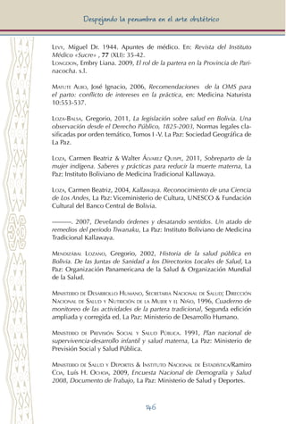 146
Despejando la penumbra en el arte obstétrico
Levy, Miguel Dr. 1944. Apuntes de médico. En: Revista del Instituto
Médico «Sucre» , 77 (XLI): 35-42.
Longdon, Embry Liana. 2009, El rol de la partera en la Provincia de Pari-
nacocha. s.l.
Matute Albo, José Ignacio, 2006, Recomendaciones de la OMS para
el parto: conflicto de intereses en la práctica, en: Medicina Naturista
10:553-537.
Loza-Balsa, Gregorio, 2011, La legislación sobre salud en Bolivia. Una
observación desde el Derecho Público, 1825-2003, Normas legales cla-
sificadas por orden temático, Tomos I -V. La Paz: Sociedad Geográfica de
La Paz.
Loza, Carmen Beatriz & Walter Álvarez Quispe, 2011, Sobreparto de la
mujer indígena. Saberes y prácticas para reducir la muerte materna, La
Paz: Instituto Boliviano de Medicina Tradicional Kallawaya.
Loza, Carmen Beatriz, 2004, Kallawaya. Reconocimiento de una Ciencia
de Los Andes, La Paz: Viceministerio de Cultura, UNESCO & Fundación
Cultural del Banco Central de Bolivia.
———. 2007, Develando órdenes y desatando sentidos. Un atado de
remedios del periodo Tiwanaku, La Paz: Instituto Boliviano de Medicina
Tradicional Kallawaya.
Mendizábal Lozano, Gregorio, 2002, Historia de la salud pública en
Bolivia. De las Juntas de Sanidad a los Directorios Locales de Salud, La
Paz: Organización Panamericana de la Salud & Organización Mundial
de la Salud.
Ministerio de Desarrollo Humano, Secretaria Nacional de Salud; Dirección
Nacional de Salud y Nutrición de la Mujer y el Niño, 1996, Cuaderno de
monitoreo de las actividades de la partera tradicional, Segunda edición
ampliada y corregida ed. La Paz: Ministerio de Desarrollo Humano.
Ministerio de Previsión Social y Salud Pública. 1991, Plan nacional de
supervivencia-desarrollo infantil y salud materna, La Paz: Ministerio de
Previsión Social y Salud Pública.
Ministerio de Salud y Deportes & Instituto Nacional de Estadística/Ramiro
Coa, Luís H. Ochoa, 2009, Encuesta Nacional de Demografía y Salud
2008, Documento de Trabajo, La Paz: Ministerio de Salud y Deportes.
 