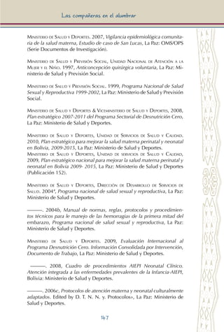147
Las compañeras en el alumbrar
Ministerio de Salud y Deportes. 2007, Vigilancia epidemiológica comunita-
ria de la salud materna, Estudio de caso de San Lucas, La Paz: OMS/OPS
(Serie Documentos de Investigación).
Ministerio de Salud y Previsión Social, Unidad Nacional de Atención a la
Mujer y el Niño. 1997, Anticoncepción quirúrgica voluntaria, La Paz: Mi-
nisterio de Salud y Previsión Social.
Ministerio de Salud y Previsión Social. 1999, Programa Nacional de Salud
Sexual y Reproductiva 1999-2002, La Paz: Ministerio de Salud y Previsión
Social.
Ministerio de Salud y Deportes & Viceministerio de Salud y Deportes, 2008,
Plan estratégico 2007-2011 del Programa Sectorial de Desnutrición Cero,
La Paz: Ministerio de Salud y Deportes.
Ministerio de Salud y Deportes, Unidad de Servicios de Salud y Calidad.
2010, Plan estratégico para mejorar la salud materna perinatal y neonatal
en Bolivia, 2009-2015, La Paz: Ministerio de Salud y Deportes.
Ministerio de Salud y Deportes, Unidad de servicios de Salud y Calidad,
2009, Plan estratégico nacional para mejorar la salud materna perinatal y
neonatal en Bolivia 2009- 2015, La Paz: Ministerio de Salud y Deportes
(Publicación 152).
Ministerio de Salud y Deportes, Dirección de Desarrollo de Servicios de
Salud. 2004ª, Programa nacional de salud sexual y reproductiva, La Paz:
Ministerio de Salud y Deportes.
———. 2004b, Manual de normas, reglas, protocolos y procedimien-
tos técnicos para le manejo de las hemorragias de la primera mitad del
embarazo, Programa nacional de salud sexual y reproductiva, La Paz:
Ministerio de Salud y Deportes.
Ministerio de Salud y Deportes. 2009, Evaluación Internacional al
Programa Desnutrición Cero. Información Consolidada por Intervención,
Documento de Trabajo, La Paz: Ministerio de Salud y Deportes.
———. 2008, Cuadro de procedimientos AIEPI Neonatal Clínico.
Atención integrada a las enfermedades prevalentes de la Infancia-AIEPI,
Bolivia: Ministerio de Salud y Deportes.
———. 2006c, Protocolos de atención materna y neonatal culturalmente
adaptados. Edited by D. T. N. N. y. Protocolos», La Paz: Ministerio de
Salud y Deportes.
 