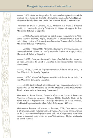 148
Despejando la penumbra en el arte obstétrico
———. 2006, Atención Integrada a las enfermedades prevalentes de la
infancia en el marco de la meta «desnutrición cero», AIEPI, La Paz: Mi-
nisterio de Salud y Deportes (Serie: Documentos Técnico Normativos).
Ministerio de Salud y Deportes, 2000, Atención a la mujer y al recién
nacido en puestos de salud y hospitales de básicos de apoyo, La Paz:
Ministerio de Salud y Deportes.
———, 2004, Programa nacional de salud sexual y reproductiva 2004-
2008, Norma nacional, reglas, protocolos y procedimientos para la
detección y control del cáncer de cuello uterino, Tercera edición, La Paz:
Ministerio de Salud y Deportes.
———, 2005a [1996; 2002], Atención a la mujer y al recién nacido. en
puestos de salud, centros de salud y hospitales básicos de apoyo, La Paz:
Ministerio de Salud y Deportes.
———, 2005b, Guía para la atención intercultural de la salud materna,
La Paz: Ministerio de Salud y Deportes (Serie: Documentos Técnicos
Normativos).
———, 2005c, Manual de la partera tradicional de las tierras bajas, La
Paz: Ministerio de Salud y Deportes.
———, 2005d, Manual de la partera tradicional de las tierras bajas, La
Paz: Ministerio de Salud y Deportes.
———, 2006, Protocolos de atención materna y neonatal culturalmente
adecuados, La Paz: Ministerio de Salud y Deportes (Serie: Documentos
Técnicos Normativos «Normas y Protocolos»).
Ministerio de Salud Pública, Dirección General de Salud & Programa
Nacional de Salud de la Mujer y Género, 2008a, Capítulo, Guías de la
Salud Sexual y Reproductiva, Uruguay: Ministerio de Salud Pública,
UNPFA & Programa Nacional de Salud de la Mujer y Género.
Ministerio de Salud de la República del Ecuador, 2008, Guía técnica para
la atención del parto culturalmente adecuado, Proceso de normatización
de SNS, sub-comisión de prestaciones del SNS, Componente normativo
materno neonatal subproceso de salud intercultural, Quito: Ministerio
de Salud, Pública.
 