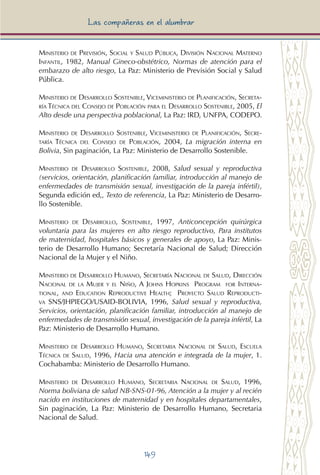 149
Las compañeras en el alumbrar
Ministerio de Previsión, Social y Salud Pública, División Nacional Materno
Infantil, 1982, Manual Gineco-obstétrico, Normas de atención para el
embarazo de alto riesgo, La Paz: Ministerio de Previsión Social y Salud
Pública.
Ministerio de Desarrollo Sostenible, Viceministerio de Planificación, Secreta-
ría Técnica del Consejo de Población para el Desarrollo Sostenible, 2005, El
Alto desde una perspectiva poblacional, La Paz: IRD, UNFPA, CODEPO.
Ministerio de Desarrollo Sostenible, Viceministerio de Planificación, Secre-
taría Técnica del Consejo de Población, 2004, La migración interna en
Bolivia, Sin paginación, La Paz: Ministerio de Desarrollo Sostenible.
Ministerio de Desarrollo Sostenible, 2008, Salud sexual y reproductiva
(servicios, orientación, planificación familiar, introducción al manejo de
enfermedades de transmisión sexual, investigación de la pareja infértil),
Segunda edición ed,, Texto de referencia, La Paz: Ministerio de Desarro-
llo Sostenible.
Ministerio de Desarrollo, Sostenible, 1997, Anticoncepción quirúrgica
voluntaria para las mujeres en alto riesgo reproductivo, Para institutos
de maternidad, hospitales básicos y generales de apoyo, La Paz: Minis-
terio de Desarrollo Humano; Secretaría Nacional de Salud; Dirección
Nacional de la Mujer y el Niño.
Ministerio de Desarrollo Humano, Secretaría Nacional de Salud, Dirección
Nacional de la Mujer y el Niño, A Johns Hopkins Program for Interna-
tional, and Education Reproductive Health; Proyecto Salud Reproducti-
va SNS/JHPIEGO/USAID-BOLIVIA, 1996, Salud sexual y reproductiva,
Servicios, orientación, planificación familiar, introducción al manejo de
enfermedades de transmisión sexual, investigación de la pareja infértil, La
Paz: Ministerio de Desarrollo Humano.
Ministerio de Desarrollo Humano, Secretaria Nacional de Salud, Escuela
Técnica de Salud, 1996, Hacia una atención e integrada de la mujer, 1.
Cochabamba: Ministerio de Desarrollo Humano.
Ministerio de Desarrollo Humano, Secretaria Nacional de Salud, 1996,
Norma boliviana de salud NB-SNS-01-96, Atención a la mujer y al recién
nacido en instituciones de maternidad y en hospitales departamentales,
Sin paginación, La Paz: Ministerio de Desarrollo Humano, Secretaria
Nacional de Salud.
 