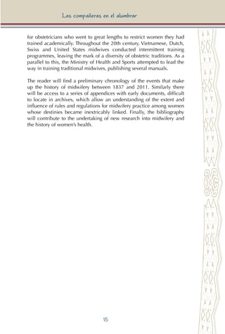 15
Las compañeras en el alumbrar
for obstetricians who went to great lengths to restrict women they had
trained academically. Throughout the 20th century, Vietnamese, Dutch,
Swiss and United States midwives conducted intermittent training
programmes, leaving the mark of a diversity of obstetric traditions. As a
parallel to this, the Ministry of Health and Sports attempted to lead the
way in training traditional midwives, publishing several manuals.
The reader will find a preliminary chronology of the events that make
up the history of midwifery between 1837 and 2011. Similarly there
will be access to a series of appendices with early documents, difficult
to locate in archives, which allow an understanding of the extent and
influence of rules and regulations for midwifery practice among women
whose destinies became inextricably linked. Finally, the bibliography
will contribute to the undertaking of new research into midwifery and
the history of women’s health.
 