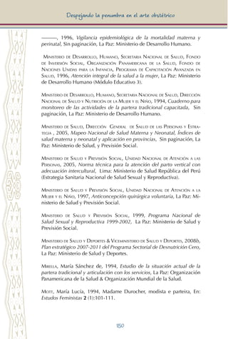 150
Despejando la penumbra en el arte obstétrico
———, 1996, Vigilancia epidemiológica de la mortalidad materna y
perinatal, Sin paginación, La Paz: Ministerio de Desarrollo Humano.
Ministerio de Desarrollo, Humano, Secretaria Nacional de Salud, Fondo
de Inversión Social, Organización Panamericana de la Salud, Fondo de
Naciones Unidas para la Infancia, Programa de Capacitación Avanzada en
Salud, 1996, Atención integral de la salud a la mujer, La Paz: Ministerio
de Desarrollo Humano (Módulo Educativo 3).
Ministerio de Desarrollo, Humano, Secretaria Nacional de Salud, Dirección
Nacional de Salud y Nutrición de la Mujer y el Niño, 1994, Cuaderno para
monitoreo de las actividades de la partera tradicional capacitada, Sin
paginación, La Paz: Ministerio de Desarrollo Humano.
Ministerio de Salud, Dirección General de Salud de las Personas y Estra-
tegia , 2005, Mapeo Nacional de Salud Materna y Neonatal, Índices de
salud materna y neonatal y aplicación en provincias, Sin paginación, La
Paz: Ministerio de Salud, y Previsión Social.
Ministerio de Salud y Previsión Social, Unidad Nacional de Atención a las
Personas, 2005, Norma técnica para la atención del parto vertical con
adecuación intercultural, Lima: Ministerio de Salud República del Perú
(Estrategia Sanitaria Nacional de Salud Sexual y Reproductiva).
Ministerio de Salud y Previsión Social, Unidad Nacional de Atención a la
Mujer y el Niño, 1997, Anticoncepción quirúrgica voluntaria, La Paz: Mi-
nisterio de Salud y Previsión Social.
Ministerio de Salud y Previsión Social, 1999, Programa Nacional de
Salud Sexual y Reproductiva 1999-2002, La Paz: Ministerio de Salud y
Previsión Social.
Ministerio de Salud y Deportes & Viceministerio de Salud y Deportes, 2008b,
Plan estratégico 2007-2011 del Programa Sectorial de Desnutrición Cero,
La Paz: Ministerio de Salud y Deportes.
Mirella, María Sánchez de, 1994, Estudio de la situación actual de la
partera tradicional y articulación con los servicios, La Paz: Organización
Panamericana de la Salud & Organización Mundial de la Salud.
Mott, María Lucía, 1994, Madame Durocher, modista e parteira, En:
Estudos Feministas 2 (1):101-111.
 