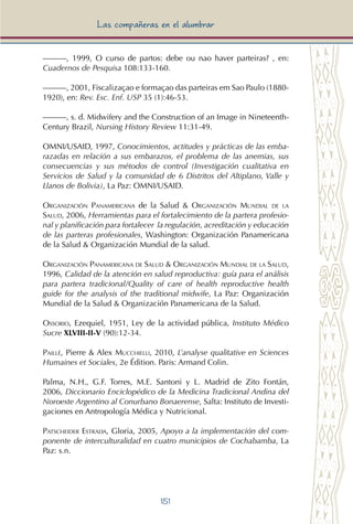 151
Las compañeras en el alumbrar
———, 1999, O curso de partos: debe ou nao haver parteiras? , en:
Cuadernos de Pesquisa 108:133-160.
———, 2001, Fiscalizaçao e formaçao das parteiras em Sao Paulo (1880-
1920), en: Rev. Esc. Enf. USP 35 (1):46-53.
———, s. d. Midwifery and the Construction of an Image in Nineteenth-
Century Brazil, Nursing History Review 11:31-49.
OMNI/USAID, 1997, Conocimientos, actitudes y prácticas de las emba-
razadas en relación a sus embarazos, el problema de las anemias, sus
consecuencias y sus métodos de control (Investigación cualitativa en
Servicios de Salud y la comunidad de 6 Distritos del Altiplano, Valle y
Llanos de Bolivia), La Paz: OMNI/USAID.
Organización Panamericana de la Salud & Organización Mundial de la
Salud, 2006, Herramientas para el fortalecimiento de la partera profesio-
nal y planificación para fortalecer la regulación, acreditación y educación
de las parteras profesionales, Washington: Organización Panamericana
de la Salud & Organización Mundial de la salud.
Organización Panamericana de Salud & Organización Mundial de la Salud,
1996, Calidad de la atención en salud reproductiva: guía para el análisis
para partera tradicional/Quality of care of health reproductive health
guide for the analysis of the traditional midwife, La Paz: Organización
Mundial de la Salud & Organización Panamericana de la Salud.
Ossorio, Ezequiel, 1951, Ley de la actividad pública, Instituto Médico
Sucre XLVIII-II-V (90):12-34.
Paillé, Pierre & Alex Mucchielli, 2010, L’analyse qualitative en Sciences
Humaines et Sociales, 2e Édition. Paris: Armand Colin.
Palma, N.H., G.F. Torres, M.E. Santoni y L. Madrid de Zito Fontán,
2006, Diccionario Enciclopédico de la Medicina Tradicional Andina del
Noroeste Argentino al Conurbano Bonaerense, Salta: Instituto de Investi-
gaciones en Antropología Médica y Nutricional.
Patscheider Estrada, Gloria, 2005, Apoyo a la implementación del com-
ponente de interculturalidad en cuatro municipios de Cochabamba, La
Paz: s.n.
 