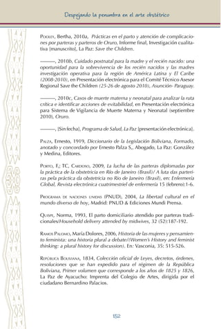 152
Despejando la penumbra en el arte obstétrico
Pooley, Bertha, 2010a, Prácticas en el parto y atención de complicacio-
nes por parteras y parteros de Oruro, Informe final, Investigación cualita-
tiva [manuscrito], La Paz: Save the Children.
———, 2010b, Cuidado postnatal para la madre y el recién nacido: una
oportunidad para la sobrevivencia de los recién nacidos y las madres
investigación operativa para la región de América Latina y El Caribe
(2008-2010), en Presentación electrónica para el Comité Técnico Asesor
Regional Save the Children (25-26 de agosto 2010), Asunción- Paraguay.
———, 2010c, Casos de muerte materna y neonatal para analizar la ruta
crítica e identificar acciones de evitabilidad, en Presentación electrónica
para Sistema de Vigilancia de Muerte Materna y Neonatal (septiembre
2010), Oruro.
———, [Sin fecha], Programa de Salud, La Paz [presentación electrónica].
Palza, Ernesto, 1919, Diccionario de la Legislación Boliviana, Formado,
anotado y concordado por Ernesto Palza S,, Abogado, La Paz: González
y Medina, Editores.
Porto, F,; TC, Cardoso, 2009, La lucha de las parteras diplomadas por
la práctica de la obstetricia en Río de Janeiro (Brasil)/ A luta das parteri-
ras pela práctica da obstetricia no Rio de Janeiro (Brasil), en: Enfermería
Global, Revista electrónica cuatrimestriel de enfermería 15 (febrero):1-6.
Programa de naciones unidas (PNUD), 2004, La libertad cultural en el
mundo diverso de hoy, Madrid: PNUD & Ediciones Mundi Prensa.
Quispe, Norma, 1993, El parto domiciliario atendido por parteras tradi-
cionales/Household delivery attended by midwives, 32 (52):187-192.
Ramos Palomo, María Dolores, 2006, Historia de las mujeres y pensamien-
to feminista: una historia plural a debate/(Women’s History and feminist
thinking: a plural history for discussion). En: Vasconia, 35: 515-526.
República Boliviana, 1834, Colección oficial de Leyes, decretos, órdenes,
resoluciones que se han expedido para el régimen de la República
Boliviana, Primer volumen que corresponde a los años de 1825 y 1826,
La Paz de Ayacucho: Imprenta del Colegio de Artes, dirigida por el
ciudadano Bernardino Palacios.
 