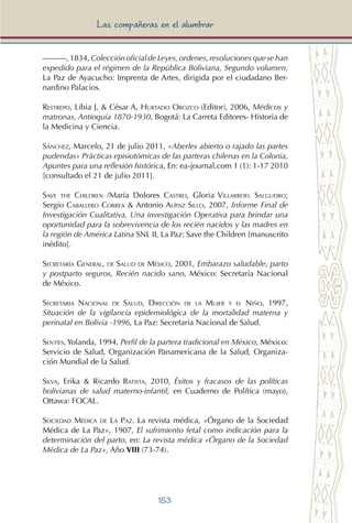 153
Las compañeras en el alumbrar
———, 1834, Colección oficial de Leyes, ordenes, resoluciones que se han
expedido para el régimen de la República Boliviana, Segundo volumen,
La Paz de Ayacucho: Imprenta de Artes, dirigida por el ciudadano Ber-
nardino Palacios.
Restrepo, Libia J, & César A, Hurtado Orozco (Editor), 2006, Médicos y
matronas, Antioquia 1870-1930, Bogotá: La Carreta Editores- Historia de
la Medicina y Ciencia.
Sánchez, Marcelo, 21 de julio 2011, «Aberles abierto o rajado las partes
pudendas» Prácticas episiotómicas de las parteras chilenas en la Colonia,
Apuntes para una reflexión histórica, En: ea-journal,com 1 (1): 1-17 2010
[consultado el 21 de julio 2011].
Save the Children /María Dolores Castro, Gloria Villarroel Salgueiro;
Sergio Caballero Correa & Antonio Alípaz Sillo, 2007, Informe Final de
Investigación Cualitativa, Una investigación Operativa para brindar una
oportunidad para la sobrevivencia de los recién nacidos y las madres en
la región de América Latina SNL II, La Paz: Save the Children [manuscrito
inédito].
Secretaría General, de Salud de México, 2001, Embarazo saludable, parto
y postparto seguros, Recién nacido sano, México: Secretaría Nacional
de México.
Secretaria Nacional de Salud, Dirección de la Mujer y el Niño, 1997,
Situación de la vigilancia epidemiológica de la mortalidad materna y
perinatal en Bolivia -1996, La Paz: Secretaria Nacional de Salud.
Sentíes, Yolanda, 1994, Perfil de la partera tradicional en México, México:
Servicio de Salud, Organización Panamericana de la Salud, Organiza-
ción Mundial de la Salud.
Silva, Erika & Ricardo Batista, 2010, Éxitos y fracasos de las políticas
bolivianas de salud materno-infantil, en Cuaderno de Política (mayo),
Ottawa: FOCAL.
Sociedad Médica de La Paz. La revista médica, «Órgano de la Sociedad
Médica de La Paz», 1907, El sufrimiento fetal como indicación para la
determinación del parto, en: La revista médica «Órgano de la Sociedad
Médica de La Paz», Año VIII (73-74).
 
