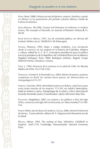 154
Despejando la penumbra en el arte obstétrico
Stern, Steve, 2000, Historia secreta del género, mujeres, hombres y poder
en México en las postrimerías del período colonial, México: Fondo de
Cultura Económica.
Stock-Morton, Ph,1996, Control and limitation of midwives in modern
France, The example of Marseille, en: Journal of Women’s History 8 (1):
60-94.
Sucre Instituto Médico, 1951, Ley de actividad pública, en: Revista del
Instituto Médico Sucre, XLVIIII-II-V, 90 [Fotocopia].
Thomas, Florence, 1995, Mujer y código simbólico, Una inscripción
desde la carencia, en Las mujeres en la historia de Colombia. Mujeres
y cultura, edited by A. C. R. C. Concejería presidencial para la política
social & presidencia de la República de Colombia/Dirección Académica
Magdala Velásquez Tono, Pablo Rodríguez Jiménez, Bogotá: Grupo
Editorial Norma, Literatura y ensayo.
Tisné, L, 1994, Presencia de la matrona en la salud de Chile, En: Revista
Médica de Chile 122:1318-1326.
Tornquist, Carmen S. & Fernanda Lino, 2004, Relatos de partos y parteras
campesinas en Brasil: los cuentos hacen pensar, en: Intersecciones en
Antropología 6:211-217.
Uriburu, Graciela, 2010, Mortalidad materna en Bolivia, ¿Qué hacer para
evitar tantas muertes de las mujeres? 173-185, en: Salud e Intercultura-
lidad en América Latina, Antropología de la salud y crítica intercultural/
Gerardo Fernández Juárez (Coordinador), Quito: Ediciones Abya Yala.
Valdivieso, Magdalena, 2007, Las mujeres y las políticas a fines del siglo
XVIII y comienzos del siglo XIX enVenezuela, en: Otras miradas 7 (1):189-
216.
Varney Helen, Jan M, Kriebs & Carolyn L, Gegor, 2006, Partería Profesional
deVerney, Cuarta edición, México D. F.: Organización Panamericana de
la Salud.
Wilson, Adrian, 1995, The making of Man, Midwifery: Childbirth in
England, 1660-1770, Cambridge, Massachusetts: Harvard University
Press.
 