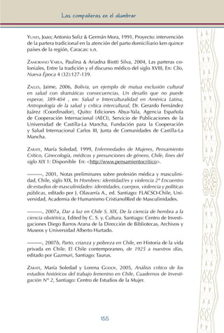155
Las compañeras en el alumbrar
Yunes, Joao; Antonio Soliz & Germán Mora, 1991, Proyecto: intervención
de la partera tradicional en la atención del parto domiciliario ken quince
países de la región, Caracas: s.n.
Zamorano Varea, Paulina & Ariadna Biotti Silva, 2004, Las parteras co-
loniales, Entre la tradición y el discurso médico del siglo XVIII, En: Clío,
Nueva Época 4 (32):127-139.
Zalles, Jaime, 2006, Bolivia, un ejemplo de mutua exclusión cultural
en salud con dramáticas consecuencias, Un desafío que no puede
esperar, 389-404 , en: Salud e Interculturalidad en América Latina,
Antropología de la salud y crítica intercultural, Dr. Gerardo Fernández
Juárez (Coordinador), Quito: Ediciones Abya-Yala, Agencia Española
de Cooperación Internacional (AECI), Servicio de Publicaciones de la
Universidad de Castilla-La Mancha, Fundación para la Cooperación
y Salud Internacional Carlos III, Junta de Comunidades de Castilla-La
Mancha.
Zarate, María Soledad, 1999, Enfermedades de Mujeres, Pensamiento
Crítico, Ginecología, médicos y presunciones de género, Chile, fines del
siglo XIX 1: Disponible En: <http://www.pensamientocritico>.
———, 2001, Notas preliminares sobre profesión médica y masculini-
dad, Chile, siglo XIX, In Hombres: identidad/es y violencia 2° Encuentro
de estudios de masculinidades: identidades, cuerpos, violencia y políticas
públicas, editado por J. Olavarría A., ed. Santiago: FLACSO-Chile, Uni-
versidad, Academia de Humanismo CristianolRed de Masculinidades.
———, 2007a, Dar a luz en Chile S, XIX, De la ciencia de hembra a la
ciencia obstétrica, Edited by C. S. y. Cultura. Santiago: Centro de Investi-
gaciones Diego Barros Arana de la Dirección de Bibliotecas, Archivos y
Museos y Universidad Alberto Hurtado.
———, 2007b, Parto, crianza y pobreza en Chile, en Historia de la vida
privada en Chile. El Chile contemporaneo, de 1925 a nuestros días,
editado por Gazmuri, Santiago: Taurus.
Zárate, María Soledad y Lorena Godoy, 2005, Análisis crítico de los
estudios históricos del trabajo femenino en Chile, Cuadernos de Investi-
gación N° 2, Santiago: Centro de Estudios de la Mujer.
 