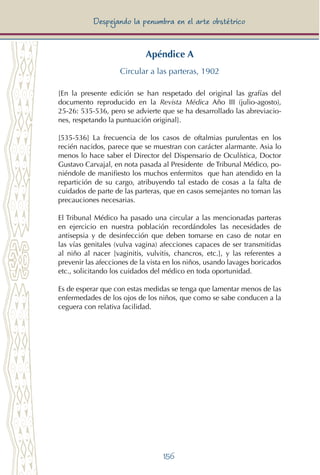 156
Despejando la penumbra en el arte obstétrico
Apéndice A
Circular a las parteras, 1902
[En la presente edición se han respetado del original las grafías del
documento reproducido en la Revista Médica Año III (julio-agosto),
25-26: 535-536, pero se advierte que se ha desarrollado las abreviacio-
nes, respetando la puntuación original].
[535-536] La frecuencia de los casos de oftalmias purulentas en los
recién nacidos, parece que se muestran con carácter alarmante. Asia lo
menos lo hace saber el Director del Dispensario de Oculística, Doctor
Gustavo Carvajal, en nota pasada al Presidente de Tribunal Médico, po-
niéndole de manifiesto los muchos enfermitos que han atendido en la
repartición de su cargo, atribuyendo tal estado de cosas a la falta de
cuidados de parte de las parteras, que en casos semejantes no toman las
precauciones necesarias.
El Tribunal Médico ha pasado una circular a las mencionadas parteras
en ejercicio en nuestra población recordándoles las necesidades de
antisepsia y de desinfección que deben tomarse en caso de notar en
las vías genitales (vulva vagina) afecciones capaces de ser transmitidas
al niño al nacer [vaginitis, vulvitis, chancros, etc.], y las referentes a
prevenir las afecciones de la vista en los niños, usando lavages boricados
etc., solicitando los cuidados del médico en toda oportunidad.
Es de esperar que con estas medidas se tenga que lamentar menos de las
enfermedades de los ojos de los niños, que como se sabe conducen a la
ceguera con relativa facilidad.
 