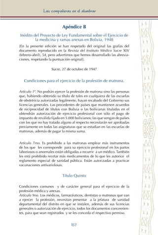 157
Las compañeras en el alumbrar
Apéndice B
Inédito del Proyecto de Ley Fundamental sobre el Ejercicio de
la medicina y ramas anexas en Bolivia, 1948
[En la presente edición se han respetado del original las grafías del
documento reproducido en la Revista del Instituto Médico Sucre XLV
(febrero-abril), 54, pero advertimos que hemos desarrollado las abrevia-
ciones, respetando la puntuación original].
Sucre, 27 de octubre de 1947
Condiciones para el ejercicio de la profesión de matrona.
Artículo 1º. No podrán ejercer la profesión de matrona sino las personas
que, habiendo obtenido su título de tales en cualquiera de las escuelas
de obstetricia autorizadas legalmente, hayan recabado del Gobierno sus
licencias generales. Las precedentes de países que mantienen acuerdos
de reciprocidad de títulos con Bolivia o las bolivianas tituladas en el
obtendrán autorización de ejercicio profesional con sólo el pago de
impuesto de reválida fijado en 5.000 bolivianos; las que vengan de países
con los que no hay tratado alguno al respecto necesitarán ser aprobadas
previamente en todas las asignaturas que se estudian en las escuelas de
matronas, además de pagar la misma suma.
Artículo 7mo. Es prohibido a las matronas emplear más instrumentos
de los que les corresponde para su ejercicio profesional en los partos
laboriosos o anormales están obligadas a recurrir a un médico. También
les está prohibido recetar más medicamentos de lo que les autorice el
reglamento especial de sanidad pública. Están autorizadas a practicar
vacunaciones antivariolosas.
Título Quinto
Condiciones comunes y de carácter general para el ejercicio de la
profesión médica y anexas.
Artículo 9no. Los médicos, farmacéuticos, dentistas o matronas que van
a ejercer la profesión, necesitan presentar a la jefatura de sanidad
departamental del distrito en que se instalen, además de sus licencias
generales o autorización de ejercicio, todos los documentos concernien-
tes, para que sean registrados y se les conceda el respectivo permiso.
 