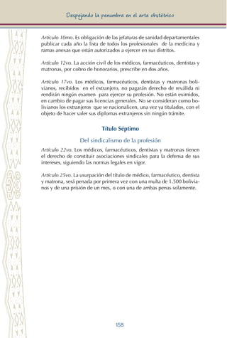 158
Despejando la penumbra en el arte obstétrico
Artículo 10mo. Es obligación de las jefaturas de sanidad departamentales
publicar cada año la lista de todos los profesionales de la medicina y
ramas anexas que están autorizados a ejercer en sus distritos.
Artículo 12vo. La acción civil de los médicos, farmacéuticos, dentistas y
matronas, por cobro de honorarios, prescribe en dos años.
Artículo 17vo. Los médicos, farmacéuticos, dentistas y matronas boli-
vianos, recibidos en el extranjero, no pagarán derecho de reválida ni
rendirán ningún examen para ejercer su profesión. No están eximidos,
en cambio de pagar sus licencias generales. No se consideran como bo-
livianos los extranjeros que se nacionalicen, una vez ya titulados, con el
objeto de hacer valer sus diplomas extranjeros sin ningún trámite.
Título Séptimo
Del sindicalismo de la profesión
Artículo 22vo. Los médicos, farmacéuticos, dentistas y matronas tienen
el derecho de constituir asociaciones sindicales para la defensa de sus
intereses, siguiendo las normas legales en vigor.
Artículo 25vo. La usurpación del título de médico, farmacéutico, dentista
y matrona, será penada por primera vez con una multa de 1.500 bolivia-
nos y de una prisión de un mes, o con una de ambas penas solamente.
 