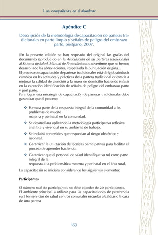 159
Las compañeras en el alumbrar
Apéndice C
Descripción de la metodología de capacitación de parteras tra-
dicionales en parto limpio y señales de peligro del embarazo
parto, postparto, 2007.
[En la presente edición se han respetado del original las grafías del
documento reproducido en la Articulación de las parteras tradicionales
al Sistema de Salud. Manual de Procedimientos advertimos que no hemos
desarrollado las abreviaciones, respetando la puntuación original].
El proceso de capacitación de parteras tradicionales está dirigido a inducir
cambios en las actitudes y prácticas de la partera tradicional orientada a
mejorar la calidad de atención a la mujer en domicilio haciendo énfasis
en la captación identificación de señales de peligro del embarazo parto
y post parto.
Para lograr esta estrategia de capacitación de parteras tradicionales debe
garantizar que el proceso:
YY	 Formara parte de la respuesta integral de la comunidad a los
problemas de muerte
materna y perinatal en la comunidad.
YY	 Se desarrollara aplicando la metodología participativa reflexiva
analítica y vivencial en su ambiente de trabajo.
YY	 Se incluirá contenidos que respondan al riesgo obstétrico y
neonatal.
YY	 Garantizar la utilización de técnicas participativas para facilitar el
proceso de aprender haciendo.
YY	 Garantizar que el personal de salud identifique su rol como parte
integral de la
respuesta a la problemática materna y perinatal en el área rural.
La capacitación se iniciara considerando los siguientes elementos:
Participantes
El número total de participantes no debe exceder de 20 participantes.
El ambiente principal a utilizar para las capacitaciones de preferencia
será los servicios de salud centros comunales escuelas alcaldías o la casa
de una partera
 