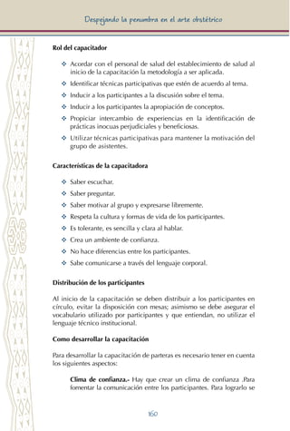 160
Despejando la penumbra en el arte obstétrico
Rol del capacitador
YY	 Acordar con el personal de salud del establecimiento de salud al
inicio de la capacitación la metodología a ser aplicada.
YY	 Identificar técnicas participativas que estén de acuerdo al tema.
YY	 Inducir a los participantes a la discusión sobre el tema.
YY	 Inducir a los participantes la apropiación de conceptos.
YY	 Propiciar intercambio de experiencias en la identificación de
prácticas inocuas perjudiciales y beneficiosas.
YY Utilizar técnicas participativas para mantener la motivación del
grupo de asistentes.
Características de la capacitadora
YY	 Saber escuchar.
YY	 Saber preguntar.
YY	 Saber motivar al grupo y expresarse libremente.
YY	 Respeta la cultura y formas de vida de los participantes.
YY	 Es tolerante, es sencilla y clara al hablar.
YY	 Crea un ambiente de confianza.
YY	 No hace diferencias entre los participantes.
YY	 Sabe comunicarse a través del lenguaje corporal.
Distribución de los participantes
Al inicio de la capacitación se deben distribuir a los participantes en
círculo, evitar la disposición con mesas; asimismo se debe asegurar el
vocabulario utilizado por participantes y que entiendan, no utilizar el
lenguaje técnico institucional.
Como desarrollar la capacitación
Para desarrollar la capacitación de parteras es necesario tener en cuenta
los siguientes aspectos:
Clima de confianza.- Hay que crear un clima de confianza .Para
fomentar la comunicación entre los participantes. Para lograrlo se
 