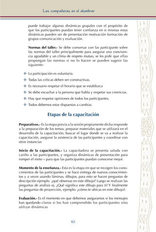 161
Las compañeras en el alumbrar
puede trabajar algunas dinámicas grupales con el propósito de
que los participantes puedan tener confianza en si mismas estas
dinámicas pueden ser de presentación motivación formación de
grupos comunicación y evaluación.
Normas del taller.- Se debe conversar con las participante sobre
las normas del taller principalmente para asegurar una conviven-
cia agradable y un clima de respeto mutuo, se les pide que ellas
propongan las normas si no lo hacen se pueden sugerir las
siguiente:
YY	 La participación es voluntaria.
YY	 Todas las críticas deben ser constructivas.
YY	 Es necesario respetar el horario que se establezca
YY	 Se debe escuchar a la persona que habla y respetar sus creencias.
YY	 Hay que respetar opiniones de todos los participantes.
YY	 Todos debemos estar dispuestas a cambiar.
Etapas de la capacitación
Preparativos.- Es la etapa previa a la sesión propiamente dicha responde
a la preparación de los temas, preparar materiales que se utilizará en el
desarrollo de la capacitación, buscar el lugar donde se va a realizar la
capacitación, asegurar la asistencia de las participantes y coordinar con
otras instancias
Inicio de la capacitación.- La capacitadora se presenta saluda con
cariño a las participantes, y organiza dinámicas de presentación para
romper el nieto » para que las participantes puedan conocerse mejor.
Momento de la enseñanza.- Esta es la etapa en que se recogen los cono-
cimientos de las participantes y se hace entrega de nuevos conocimien-
tos y a veces usando láminas, dibujos, para esto se hacen preguntas de
descripción ejemplo ¿qué observas en este dibujo? Luego se realizan las
preguntas de análisis ej. ¿Qué significa este dibujo para ti? Y finalmente
las preguntas de proyección, ejemplo: ¿cómo te ubicas en este dibujo?.
Evaluación.- Es el momento en que debemos asegurarnos si los mensajes
han quedando claros si los han comprendido los participantes sino
utilizar dinámicas
 