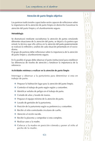 163
Las compañeras en el alumbrar
Atención de parto limpio objetivo
Las parteras tradicionales capacitadas serán capaces de reflexionar sobre
la importancia de la atención de parto limpio en domicilio Garantizar la
atención del parto limpio y el alumbramiento seguro.
Metodología
Se dramatizará mediante sociodramas la atención de partos simulando
diferentes situaciones de la atención del parto, se dejará a la partera que
simule la técnica que ella utiliza en la atención del parto posteriormente
se realizará la reflexión y análisis de cada situación presentada en el socio-
drama.
El grupo de parteras debe reflexionar sobre la importancia de la atención
de parto limpio y alumbramiento seguro.
En lo posible el grupo debe observar el parto institucional para establecer
las diferencias de niveles de atención y fortalecer la importancia de la
referencia
Actividades mínimas a realizar en la atención de parto limpio
Interrogar y observar a la parturienta para determinar si esta en
trabajo de parto.
YY	 Preparar la habitación lugar para la atención del parto limpio.
YY	 Controlar el trabajo de parto según región y costumbre.
YY	 Identificar señales de peligro en el trabajo de parto.
YY	 Cortado de uñas y lavado de manos.
YY	 Preparar el equipo mínimo de la atención de parto.
YY	 Lavado de genitales de la parturienta.
YY	 Posición de la parturienta según su preferencia y costumbre.
YY	 Recibir al niño controlando circulares de cuello.
YY	 Atención al recién nacido.
YY	 Recibir la placenta y comprobar si esta completa.
YY	 Realizar aseo a la madre.
YY Colocar a la madre en posición cómoda y poner al niño al
pecho de la madre.
 
