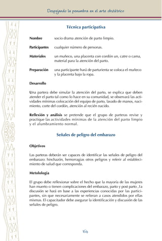 164
Despejando la penumbra en el arte obstétrico
Técnica participativa
Nombre 	 socio drama atención de parto limpio.
Participantes	 cualquier número de personas.
Materiales 	 un muñeco, una placenta con cordón un, catre o cama, 	
		 material para la atención del parto.
Preparación 	 una participante hará de parturienta se coloca el muñeco 	
		 y la placenta bajo la ropa.
Desarrollo
Una partera debe simular la atención del parto, se explica que deben
atender el parto tal como lo hace en su comunidad, se observará las acti-
vidades mínimas colocación del equipo de parto, lavado de manos, naci-
miento, corte del cordón, atención al recién nacido.
Reflexión y análisis se pretende que el grupo de parteras revise y
practique las actividades mínimas de la atención del parto limpio
y el alumbramiento normal.
Señales de peligro del embarazo
Objetivos
Las parteras deberán ser capaces de identificar las señales de peligro del
embarazo: hinchazón, hemorragias otros peligros y referir al estableci-
miento de salud que corresponda.
Metolologia
El grupo debe reflexionar sobre el hecho que la mayoría de las mujeres
han muerto o tienen complicaciones del embarazo, parto y post parto ,1a
discusión se hará en base a las experiencias conocidas por las partici-
pantes, sin que necesariamente se refieran a casos atendidos por ellas
mismas. El capacitador debe asegurar la identificación y discusión de las
señales de peligro.
 