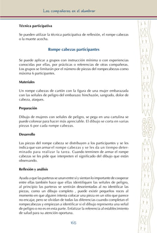 165
Las compañeras en el alumbrar
Técnica participativa
Se pueden utilizar la técnica participativa de reflexión, el rompe cabezas
o la muerte acecha.
Rompe cabezas participantes
Se puede aplicar a grupos con instrucción mínima o con experiencias
conocidas por ellas, por prácticas o referencias de otras compañeras.
Los grupos se limitarán por el número de piezas del rompecabezas como
máxima 6 participantes.
Materiales
Un rompe cabezas de cartón con la figura de una mujer embarazada
con las señales de peligro del embarazo: hinchazón, sangrado, dolor de
cabeza, ataques.
Preparación
Dibujo de mujeres con señales de peligro, se pega en una cartulina se
puede colorear para hacer más apreciable. El dibujo se corta en varias
piezas 6 por cada rompe cabezas.
Desarrollo
Las piezas del rompe cabeza se distribuyen a los participantes y se les
indica que van armar el rompe cabezas y se les da un tiempo deter-
minado para realizar la tarea. Cuando terminen de armar el rompe
cabezas se les pide que interpreten el significado del dibujo que están
observando.
Reflexión y análisis
Ayuda a que las parteras se unan entre sí y sientan lo importante de cooperar
entre ellas también hace que ellas identifiquen las señales de peligro,
al principio las parteras se sentirán desorientadas al no identificar las
piezas, como un dibujo completo , puede existir pequeños roces al
momento en que alguien intenta colocar una pieza en un sitio que parece
no encajar, pero se olvidan de todas las diferencias cuando completan el
rompecabezas y empiezan a identificar si el dibujo representa una señal
de peligro o no es en esta parte. Enfatizar la referencia al establecimiento
de salud para su atención oportuna.
 