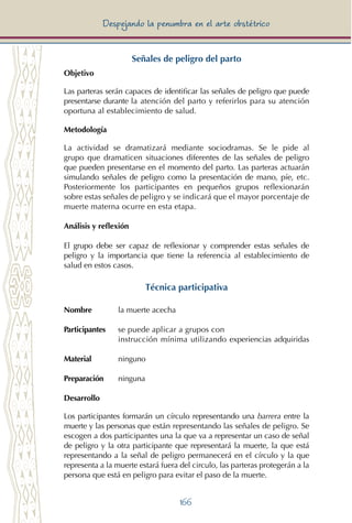 166
Despejando la penumbra en el arte obstétrico
Señales de peligro del parto
Objetivo
Las parteras serán capaces de identificar las señales de peligro que puede
presentarse durante la atención del parto y referirlos para su atención
oportuna al establecimiento de salud.
Metodología
La actividad se dramatizará mediante sociodramas. Se le pide al
grupo que dramaticen situaciones diferentes de las señales de peligro
que pueden presentarse en el momento del parto. Las parteras actuarán
simulando señales de peligro como la presentación de mano, píe, etc.
Posteriormente los participantes en pequeños grupos reflexionarán
sobre estas señales de peligro y se indicará que el mayor porcentaje de
muerte materna ocurre en esta etapa.
Análisis y reflexión
El grupo debe ser capaz de reflexionar y comprender estas señales de
peligro y la importancia que tiene la referencia al establecimiento de
salud en estos casos.
Técnica participativa
Nombre 	 la muerte acecha
Participantes	 se puede aplicar a grupos con 			
		 instrucción mínima utilizando experiencias adquiridas
Material	 ninguno
Preparación	 ninguna
Desarrollo
Los participantes formarán un círculo representando una barrera entre la
muerte y las personas que están representando las señales de peligro. Se
escogen a dos participantes una la que va a representar un caso de señal
de peligro y la otra participante que representará la muerte, la que está
representando a la señal de peligro permanecerá en el círculo y la que
representa a la muerte estará fuera del circulo, las parteras protegerán a la
persona que está en peligro para evitar el paso de la muerte.
 