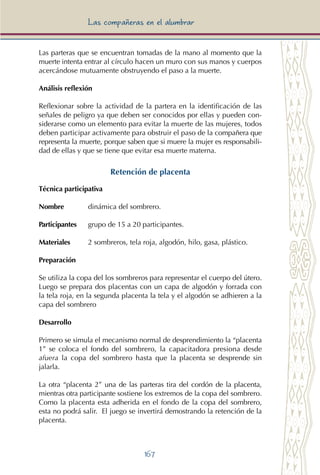 167
Las compañeras en el alumbrar
Las parteras que se encuentran tomadas de la mano al momento que la
muerte intenta entrar al círculo hacen un muro con sus manos y cuerpos
acercándose mutuamente obstruyendo el paso a la muerte.
Análisis reflexión
Reflexionar sobre la actividad de la partera en la identificación de las
señales de peligro ya que deben ser conocidos por ellas y pueden con-
siderarse como un elemento para evitar la muerte de las mujeres, todos
deben participar activamente para obstruir el paso de la compañera que
representa la muerte, porque saben que si muere la mujer es responsabili-
dad de ellas y que se tiene que evitar esa muerte materna.
Retención de placenta
Técnica participativa
Nombre	 dinámica del sombrero.
Participantes	 grupo de 15 a 20 participantes.
Materiales	 2 sombreros, tela roja, algodón, hilo, gasa, plástico.
Preparación
Se utiliza la copa del los sombreros para representar el cuerpo del útero.
Luego se prepara dos placentas con un capa de algodón y forrada con
la tela roja, en la segunda placenta la tela y el algodón se adhieren a la
capa del sombrero
Desarrollo
Primero se simula el mecanismo normal de desprendimiento la “placenta
1” se coloca el fondo del sombrero, la capacitadora presiona desde
afuera la copa del sombrero hasta que la placenta se desprende sin
jalarla.
La otra “placenta 2” una de las parteras tira del cordón de la placenta,
mientras otra participante sostiene los extremos de la copa del sombrero.
Como la placenta esta adherida en el fondo de la copa del sombrero,
esta no podrá salir. El juego se invertirá demostrando la retención de la
placenta.
 