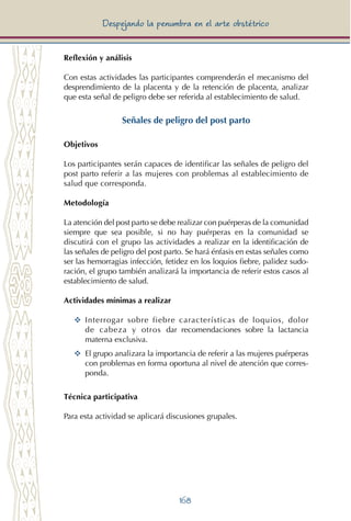 168
Despejando la penumbra en el arte obstétrico
Reflexión y análisis
Con estas actividades las participantes comprenderán el mecanismo del
desprendimiento de la placenta y de la retención de placenta, analizar
que esta señal de peligro debe ser referida al establecimiento de salud.
Señales de peligro del post parto
Objetivos
Los participantes serán capaces de identificar las señales de peligro del
post parto referir a las mujeres con problemas al establecimiento de
salud que corresponda.
Metodología
La atención del post parto se debe realizar con puérperas de la comunidad
siempre que sea posible, si no hay puérperas en la comunidad se
discutirá con el grupo las actividades a realizar en la identificación de
las señales de peligro del post parto. Se hará énfasis en estas señales como
ser las hemorragias infección, fetidez en los loquios fiebre, palidez sudo-
ración, el grupo también analizará la importancia de referir estos casos al
establecimiento de salud.
Actividades mínimas a realizar
YY Interrogar sobre fiebre características de loquios, dolor
de cabeza y otros dar recomendaciones sobre la lactancia
materna exclusiva.
YY	 El grupo analizara la importancia de referir a las mujeres puérperas
con problemas en forma oportuna al nivel de atención que corres-
ponda.
Técnica participativa
Para esta actividad se aplicará discusiones grupales.
 