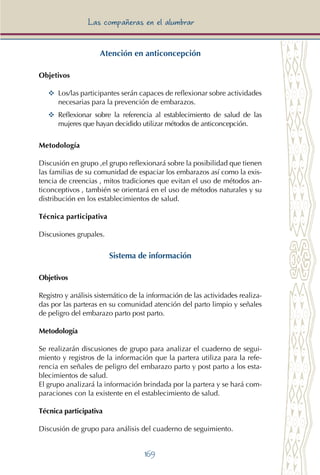 169
Las compañeras en el alumbrar
Atención en anticoncepción
Objetivos
YY	 Los/las participantes serán capaces de reflexionar sobre actividades
necesarias para la prevención de embarazos.
YY	 Reflexionar sobre la referencia al establecimiento de salud de las
mujeres que hayan decidido utilizar métodos de anticoncepción.
Metodología
Discusión en grupo ,el grupo reflexionará sobre la posibilidad que tienen
las familias de su comunidad de espaciar los embarazos así como la exis-
tencia de creencias , mitos tradiciones que evitan el uso de métodos an-
ticonceptivos , también se orientará en el uso de métodos naturales y su
distribución en los establecimientos de salud.
Técnica participativa
Discusiones grupales.
Sistema de información
Objetivos
Registro y análisis sistemático de la información de las actividades realiza-
das por las parteras en su comunidad atención del parto limpio y señales
de peligro del embarazo parto post parto.
Metodología
Se realizarán discusiones de grupo para analizar el cuaderno de segui-
miento y registros de la información que la partera utiliza para la refe-
rencia en señales de peligro del embarazo parto y post parto a los esta-
blecimientos de salud.
El grupo analizará la información brindada por la partera y se hará com-
paraciones con la existente en el establecimiento de salud.
Técnica participativa
Discusión de grupo para análisis del cuaderno de seguimiento.
 