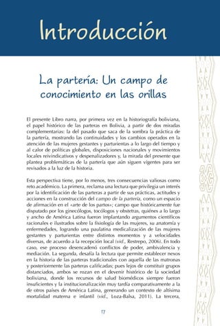 17
Las compañeras en el alumbrar
Introducción
La partería: Un campo de
conocimiento en las orillas
El presente Libro narra, por primera vez en la historiografía boliviana,
el papel histórico de las parteras en Bolivia, a partir de dos miradas
complementarias: la del pasado que saca de la sombra la práctica de
la partería, mostrando las continuidades y los cambios operados en la
atención de las mujeres gestantes y parturientas a lo largo del tiempo y
al calor de políticas globales, disposiciones nacionales y movimientos
locales reivindicativos y despenalizadores y, la mirada del presente que
plantea problemáticas de la partería que aún siguen vigentes para ser
revisados a la luz de la historia.
Esta perspectiva tiene, por lo menos, tres consecuencias valiosas como
reto académico. La primera, reclama una lectura que privilegia un interés
por la identificación de las parteras a partir de sus prácticas, actitudes y
acciones en la construcción del campo de la partería, como un espacio
de afirmación en el «arte de los partos»; campo que históricamente fue
disputado por los ginecólogos, tocólogos y obstetras, quiénes a lo largo
y ancho de América Latina fueron implantando argumentos científicos
racionales e ilustrados sobre la fisiología de las mujeres, su anatomía y
enfermedades, logrando una paulatina medicalización de las mujeres
gestantes y parturientas entre distintos momentos y a velocidades
diversas, de acuerdo a la recepción local (vid., Restrepo, 2006). En todo
caso, ese proceso desencadenó conflictos de poder, ambivalencia y
mediación. La segunda, desafía la lectura que permite establecer nexos
en la historia de las parteras tradicionales con aquella de las matronas
y posteriormente las parteras calificadas; pues lejos de constituir grupos
distanciados, ambos se rozan en el devenir histórico de la sociedad
boliviana, donde los recursos de salud biomédicos siempre fueron
insuficientes y la institucionalización muy tardía comparativamente a la
de otros países de América Latina, generando un contexto de altísima
mortalidad materna e infantil (vid., Loza-Balsa, 2011). La tercera,
 
