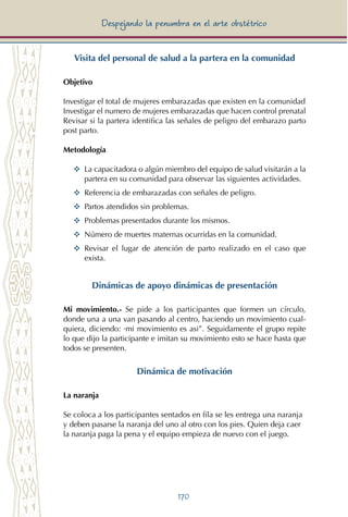170
Despejando la penumbra en el arte obstétrico
Visita del personal de salud a la partera en la comunidad
Objetivo
Investigar el total de mujeres embarazadas que existen en la comunidad
Investigar el numero de mujeres embarazadas que hacen control prenatal
Revisar si la partera identifica las señales de peligro del embarazo parto
post parto.
Metodología
YY	 La capacitadora o algún miembro del equipo de salud visitarán a la
partera en su comunidad para observar las siguientes actividades.
YY	 Referencia de embarazadas con señales de peligro.
YY	 Partos atendidos sin problemas.
YY	 Problemas presentados durante los mismos.
YY	 Número de muertes maternas ocurridas en la comunidad.
YY	 Revisar el lugar de atención de parto realizado en el caso que
exista.
Dinámicas de apoyo dinámicas de presentación
Mi movimiento.- Se pide a los participantes que formen un círculo,
donde una a una van pasando al centro, haciendo un movimiento cual-
quiera, diciendo: ·mi movimiento es asi”. Seguidamente el grupo repite
lo que dijo la participante e imitan su movimiento esto se hace hasta que
todos se presenten.
Dinámica de motivación
La naranja
Se coloca a los participantes sentados en fila se les entrega una naranja
y deben pasarse la naranja del uno al otro con los pies. Quien deja caer
la naranja paga la pena y el equipo empieza de nuevo con el juego.
 