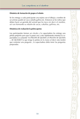 171
Las compañeras en el alumbrar
Dinámica de formación de grupos el rebaño
Se les entrega a cada participante una tarjeta con el dibujo y nombre de
un animal, puede ser vaca caballo gallina etc. Entonces se les indica que
deben hacer un gemido del animal que les toco sin decir el nombre,
así van formando su rebaño de vacas, caballos, gallinas, etc.
Dinámicas de evaluación la pelota quema
Los participantes forman un círculo y la capacitadora les entrega una
pelota pequeña para que la pasen una a otra rápidamente mientras la ca-
pacitadora va cantando “LA PELOTA SE QUEMA LA PELOTA SE QUEMA
....SE QUEMO? la que tenga la pelota en la mano al decir esto tendrá
que contestar una pregunta , la capacitadora debe tener las preguntas
preparadas.
 