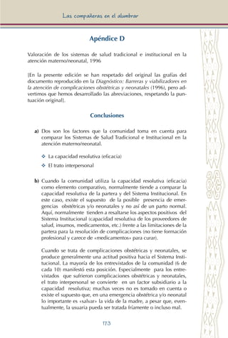 173
Las compañeras en el alumbrar
Apéndice D
Valoración de los sistemas de salud tradicional e institucional en la
atención materno/neonatal, 1996
[En la presente edición se han respetado del original las grafías del
documento reproducido en la Diagnóstico: Barreras y viabilizadores en
la atención de complicaciones obstétricas y neonatales (1996), pero ad-
vertimos que hemos desarrollado las abreviaciones, respetando la pun-
tuación original].
Conclusiones
a) Dos son los factores que la comunidad toma en cuenta para
comparar los Sistemas de Salud Tradicional e Institucional en la
atención materno/neonatal.
YY 	La capacidad resolutiva (eficacia)
YY 	El trato interpersonal
b) Cuando la comunidad utiliza la capacidad resolutiva (eficacia)
como elemento comparativo, normalmente tiende a comparar la
capacidad resolutiva de la partera y del Sistema Institucional. En
este caso, existe el supuesto de la posible presencia de emer-
gencias obstétricas y/o neonatales y no así de un parto normal.
Aquí, normalmente tienden a resaltarse los aspectos positivos del
Sistema Institucional (capacidad resolutiva de los proveedores de
salud, insumos, medicamentos, etc.) frente a las limitaciones de la
partera para la resolución de complicaciones (no tiene formación
profesional y carece de «medicamentos» para curar).
Cuando se trata de complicaciones obstétricas y neonatales, se
produce generalmente una actitud positiva hacia el Sistema Insti-
tucional. La mayoría de los entrevistados de la comunidad (6 de
cada 10) manifestó esta posición. Especialmente para los entre-
vistados que sufrieron complicaciones obstétricas y neonatales,
el trato interpersonal se convierte en un factor subsidiario a la
capacidad resolutiva; muchas veces no es tomado en cuenta o
existe el supuesto que, en una emergencia obstétrica y/o neonatal
lo importante es «salvar» la vida de la madre, a pesar que, even-
tualmente, la usuaria pueda ser tratada fríamente o incluso mal.
 