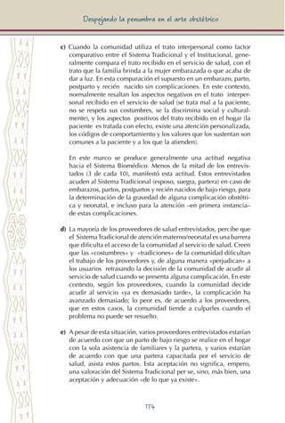 174
Despejando la penumbra en el arte obstétrico
c) Cuando la comunidad utiliza el trato interpersonal como factor
comparativo entre el Sistema Tradicional y el Institucional, gene-
ralmente compara el trato recibido en el servicio de salud, con el
trato que la familia brinda a la mujer embarazada o que acaba de
dar a luz. En esta comparación el supuesto en un embarazo, parto,
postparto y recién nacido sin complicaciones. En este contexto,
normalmente resaltan los aspectos negativos en el trato interper-
sonal recibido en el servicio de salud (se trata mal a la paciente,
no se respeta sus costumbres, se la discrimina social y cultural-
mente), y los aspectos positivos del trato recibido en el hogar (la
paciente es tratada con efecto, existe una atención personalizada,
los códigos de comportamiento y los valores que los sustentan son
comunes a la paciente y a los que la atienden).
En este marco se produce generalmente una actitud negativa
hacia el Sistema Biomédico. Menos de la mitad de los entrevis-
tados (3 de cada 10), manifestó esta actitud. Estos entrevistados
acuden al Sistema Tradicional (esposo, suegra, partera) en caso de
embarazos, partos, postpartos y recién nacidos de bajo riesgo, para
la determinación de la gravedad de alguna complicación obstétri-
ca y neonatal, e incluso para la atención –en primera instancia–
de estas complicaciones.
d) 	La mayoría de los proveedores de salud entrevistados, percibe que
el SistemaTradicional de atención materno/neonatal es una barrera
que dificulta el acceso de la comunidad al servicio de salud. Creen
que las «costumbres» y «tradiciones» de la comunidad dificultan
el trabajo de los proveedores y, de alguna manera «perjudican» a
los usuarios retrasando la decisión de la comunidad de acudir al
servicio de salud cuando se presenta alguna complicación. En este
contexto, según los proveedores, cuando la comunidad decide
acudir al servicio «ya es demasiado tarde», la complicación ha
avanzado demasiado; lo peor es, de acuerdo a los proveedores,
que en estos casos, la comunidad tiende a culparles cuando el
problema no puede ser resuelto.
e) 	A pesar de esta situación, varios proveedores entrevistados estarían
de acuerdo con que un parto de bajo riesgo se realice en el hogar
con la sola asistencia de familiares y la partera, y varios estarían
de acuerdo con que una partera capacitada por el servicio de
salud, asista estos partos. Esta aceptación no significa, empero,
una valoración del Sistema Tradicional per se, sino, más bien, una
aceptación y adecuación «de lo que ya existe».
 