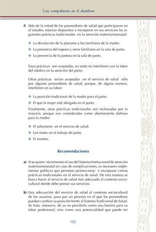 175
Las compañeras en el alumbrar
f) 	Más de la mitad de los proveedores de salud que participaron en
el estudio, estarían dispuestos a incorporar en sus servicios las si-
guientes prácticas tradicionales en la atención materno/neonatal:
YY 	La devolución de la placenta a los familiares de la madre.
YY 	La presencia del esposo y otros familiares en la sala de parto.
YY 	La presencia de la partera en la sala de parto.
Estas prácticas son aceptadas, en tanto no interfieren con la labor
del médico en la atención del parto.
Otras prácticas serían aceptadas en el servicio de salud sólo
por algunos proveedores de salud, porque, de alguna manera,
interfieren en su labor:
YY 	La posición tradicional de la madre para el parto.
YY 	El que la mujer esté abrigada en el parto.
Finalmente, otras prácticas tradicionales son rechazadas por la
mayoría, porque son consideradas como abiertamente dañinas
para la madre:
YY El sahumerio en el servicio de salud.
YY Los mates en el trabajo de parto.
YY El manteo.
Recomendaciones
a) 	Si se quiere incrementar el uso del Sistema Institucional de atención
materno/neonatal en caso de complicaciones, es necesario imple-
mentar políticas que permitan promocionar e incorporar ciertas
prácticas tradicionales en el servicio de salud. De esta manera se
busca hacer al servicio de salud más adecuado al contexto socio-
cultural donde debe prestar sus servicios.
b) Esta adecuación del servicio de salud al contexto sociocultural
de los usuarios, pasa por un proceso en el que los proveedores
puedan cambiar su posición frente al Sistema Tradicional de Salud.
Se trata, entonces, de ya no percibirlo como una barrera para su
labor profesional, sino como una potencialidad que puede ser
 