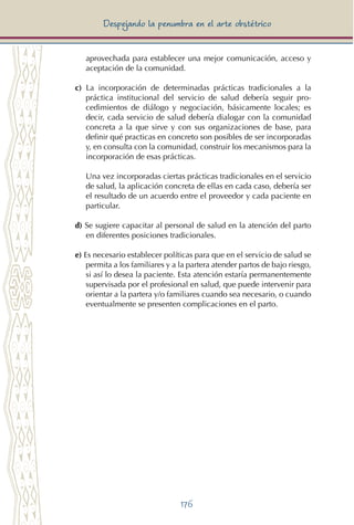 176
Despejando la penumbra en el arte obstétrico
aprovechada para establecer una mejor comunicación, acceso y
aceptación de la comunidad.
c) La incorporación de determinadas prácticas tradicionales a la
práctica institucional del servicio de salud debería seguir pro-
cedimientos de diálogo y negociación, básicamente locales; es
decir, cada servicio de salud debería dialogar con la comunidad
concreta a la que sirve y con sus organizaciones de base, para
definir qué practicas en concreto son posibles de ser incorporadas
y, en consulta con la comunidad, construir los mecanismos para la
incorporación de esas prácticas.
	 Una vez incorporadas ciertas prácticas tradicionales en el servicio
de salud, la aplicación concreta de ellas en cada caso, debería ser
el resultado de un acuerdo entre el proveedor y cada paciente en
particular.
d) Se sugiere capacitar al personal de salud en la atención del parto
en diferentes posiciones tradicionales.
e) Es necesario establecer políticas para que en el servicio de salud se
permita a los familiares y a la partera atender partos de bajo riesgo,
si así lo desea la paciente. Esta atención estaría permanentemente
supervisada por el profesional en salud, que puede intervenir para
orientar a la partera y/o familiares cuando sea necesario, o cuando
eventualmente se presenten complicaciones en el parto.
 