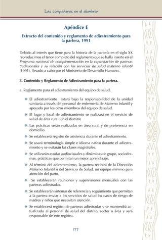 177
Las compañeras en el alumbrar
Apéndice E
Extracto del contenido y reglamento de adiestramiento para
la partera, 1991
Debido al interés que tiene para la historia de la partería en el siglo XX
reproducimos el tenor completo del reglamento que se halla inserto en el
Programa nacional de complementación en la capacitación de parteras
tradicionales y su relación con los servicios de salud materno infantil
(1991), llevado a cabo por el Ministerio de Desarrollo Humano.
3. Contenido y Reglamento de Adiestramiento para la partera.
a. Reglamento para el adiestramiento del equipo de salud.
YY	 El adiestramiento estará bajo la responsabilidad de la unidad
sanitaria a través del personal de enfermería de Materno Infantil y
apoyado por los otros miembros del equipo de salud.
YY	 El lugar y local de adiestramiento se realizará en el servicio de
salud de área rural (en el distrito).
YY	 Las prácticas serán realizadas en área rural y de preferencia en
domicilio.	
YY	 Se establecerá registro de asistencia durante el adiestramiento.
YY	 Se usará terminología simple e idioma nativo durante el adiestra-
miento y se evitarán las clases magistrales.
YY	 Se utilizarán ayudas audiovisuales y dinámicas de grupo, sociodra-
mas, prácticas que permitan un mejor aprendizaje.
YY	 Al término del adiestramiento, la partera recibirá de la Dirección
Materno Infantil o del Servicio de Salud, un equipo mínimo para
atención del parto.
YY	 Se establecerán reuniones y supervisiones mensuales con las
parteras adiestradas.
YY	 Se establecerán sistemas de referencia y seguimiento que permitan
a la partera enviar a los servicios de salud los casos de riesgo de
madres y niños que necesitan atención.
YY	 Se establecerá registro de parteras adiestradas y se mantendrá ac-
tualizado al personal de salud del distrito, sector o área y será
responsable de este registro.
 