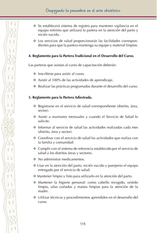 178
Despejando la penumbra en el arte obstétrico
YY	 Se establecerá sistema de registro para mantener vigilancia en el
equipo mínimo que utilizará la partera en la atención del parto y
recién nacido.
YY	 Los servicios de salud proporcionarán las facilidades correspon-
dientes para que la partera mantenga su equipo y material limpios.
4. Reglamento para la Partera Tradicional en el Desarrollo del Curso.
Las parteras que asistan al curso de capacitación deberán:
YY	 Inscribirse para asistir al curso.
YY	 Asistir al 100% de las actividades de aprendizaje.
YY	 Realizar las prácticas programadas durante el desarrollo del curso.
5. Reglamento para la Partera Adiestrada.
YY 	Registrarse en el servicio de salud correspondiente (distrito, área,
sector).
YY	 Asistir a reuniones mensuales y cuando el Servicio de Salud lo
solicite.
YY	 Informar al servicio de salud las actividades realizadas cada mes
(distrito, área y sector).
YY	 Coordinar con el servicio de salud las actividades que realiza con
la familia y comunidad.
YY	 Cumplir con el sistema de referencia establecido por el servicio de
salud a los distritos áreas y sectores.
YY	 No administrar medicamentos.
YY Usar en la atención del parto, recién nacido y puerperio el equipo
entregado por el servicio de salud.
YY Mantener limpio y listo para utilizarlo en la atención del parto.
YY Mantener la higiene personal: como cabello recogido, vestido
limpio, uñas cortadas y manos limpias para la atención de la
madre.
YY	 Utilizar técnicas y procedimientos aprendidos en el desarrollo del
curso.
 