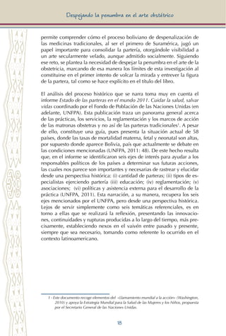 18
Despejando la penumbra en el arte obstétrico
permite comprender cómo el proceso boliviano de despenalización de
las medicinas tradicionales, al ser el primero de Suramérica, jugó un
papel importante para consolidar la partería, otorgándole visibilidad a
un arte secularmente velado, aunque admitido socialmente. Siguiendo
ese reto, se plantea la necesidad de despejar la penumbra en el arte de la
obstetricia, marcando de esa manera los límites de esta investigación al
constituirse en el primer intento de volcar la mirada y entrever la figura
de la partera, tal como se hace explícito en el título del libro.
El análisis del proceso histórico que se narra toma muy en cuenta el
informe Estado de las parteras en el mundo 2011. Cuidar la salud, salvar
vidas coordinado por el Fondo de Población de las Naciones Unidas (en
adelante, UNFPA). Esta publicación traza un panorama general acerca
de las prácticas, los servicios, la reglamentación y los marcos de acción
de las matronas obstetras y no así de las parteras tradicionales1
. A pesar
de ello, constituye una guía, pues presenta la situación actual de 58
países, donde las tasas de mortalidad materna, fetal y neonatal son altas,
por supuesto donde aparece Bolivia, país que actualmente se debate en
las condiciones mencionadas (UNFPA, 2011: 48). De este hecho resulta
que, en el informe se identificaron seis ejes de interés para ayudar a los
responsables políticos de los países a determinar sus futuras acciones,
las cuales nos parece son importantes y necesarias de rastrear y elucidar
desde una perspectiva histórica: (i) cantidad de parteras; (ii) tipos de es-
pecialistas ejerciendo partería (iii) educación; (iv) reglamentación; (v)
asociaciones; (vi) políticas y asistencia externa para el desarrollo de la
práctica (UNFPA, 2011). Esta narración, a su manera, recupera los seis
ejes mencionados por el UNFPA, pero desde una perspectiva histórica.
Lejos de servir simplemente como seis temáticas referenciales, es en
torno a ellas que se realizará la reflexión, presentando las innovacio-
nes, continuidades y rupturas producidas a lo largo del tiempo, más pre-
cisamente, estableciendo nexos en el vaivén entre pasado y presente,
siempre que sea necesario, tomando como referente lo ocurrido en el
contexto latinoamericano.
1 - Este documento recoge elementos del «Llamamiento mundial a la acción» (Washington,
2010) y apoya la Estrategia Mundial para la Salud de las Mujeres y los Niños, propuesta
por el Secretario General de las Naciones Unidas.
 