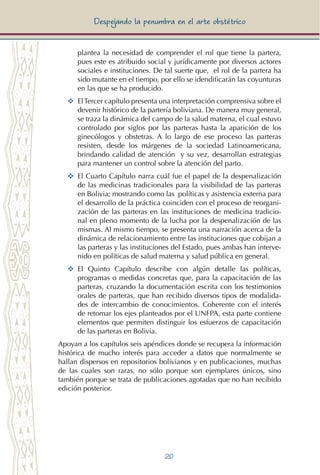 20
Despejando la penumbra en el arte obstétrico
plantea la necesidad de comprender el rol que tiene la partera,
pues este es atribuido social y jurídicamente por diversos actores
sociales e instituciones. De tal suerte que, el rol de la partera ha
sido mutante en el tiempo, por ello se idendificarán las coyunturas
en las que se ha producido.
YY	 ElTercer capítulo presenta una interpretación comprensiva sobre el
devenir histórico de la partería boliviana. De manera muy general,
se traza la dinámica del campo de la salud materna, el cual estuvo
controlado por siglos por las parteras hasta la aparición de los
ginecólogos y obstetras. A lo largo de ese proceso las parteras
resisten, desde los márgenes de la sociedad Latinoamericana,
brindando calidad de atención y su vez, desarrollan estrategias
para mantener un control sobre la atención del parto.
YY	 El Cuarto Capítulo narra cuál fue el papel de la despenalización
de las medicinas tradicionales para la visibilidad de las parteras
en Bolivia; mostrando como las políticas y asistencia externa para
el desarrollo de la práctica coinciden con el proceso de reorgani-
zación de las parteras en las instituciones de medicina tradicio-
nal en pleno momento de la lucha por la despenalización de las
mismas. Al mismo tiempo, se presenta una narración acerca de la
dinámica de relacionamiento entre las instituciones que cobijan a
las parteras y las instituciones del Estado, pues ambas han interve-
nido en políticas de salud materna y salud pública en general.
YY	 El Quinto Capítulo describe con algún detalle las políticas,
programas o medidas concretas que, para la capacitación de las
parteras, cruzando la documentación escrita con los testimonios
orales de parteras, que han recibido diversos tipos de modalida-
des de intercambio de conocimientos. Coherente con el interés
de retomar los ejes planteados por el UNFPA, esta parte contiene
elementos que permiten distinguir los esfuerzos de capacitación
de las parteras en Bolivia.
Apoyan a los capítulos seis apéndices donde se recupera la información
histórica de mucho interés para acceder a datos que normalmente se
hallan dispersos en repositorios bolivianos y en publicaciones, muchas
de las cuales son raras, no sólo porque son ejemplares únicos, sino
también porque se trata de publicaciones agotadas que no han recibido
edición posterior.
 