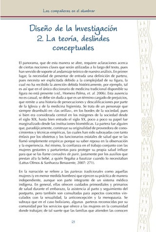 21
Las compañeras en el alumbrar
Diseño de la Investigación
2. La teoría, deslindes
conceptuales
El panorama, que de esta manera se abre, requiere aclaraciones acerca
de ciertas nociones claves que serán utilizadas a lo largo del texto, pues
han servido de soporte al andamiaje teórico de nuestro análisis. En primer
lugar, la necesidad de presentar de entrada una definición de partera,
pues necesita ser explicitada debido a la complejidad de su figura, la
cual no ha recibido la atención debida históricamente, por ejemplo, tal
es así que en el único diccionario de medicina tradicional disponible su
figura no está presente (vid., Homero Palma, et. al. 2006). Esta ausencia
no es casual, se debe sin duda a que es un término cargado de prejuicios,
que remite a una historia de persecuciones y descalificaciones por parte
de la Iglesia y de la medicina higienista. Se trata de un personaje que
siempre deambuló en «las orillas», en los bordes de la sociedad, pues
si bien era considerada central en los márgenes de la sociedad desde
el siglo XIX, hasta bien entrado el siglo XX, poco a poco su papel fue
marginalizado desde las instituciones biomédicas. La partera fue alguien
que, paradójicamente, construye su originalidad de proveedora de cono-
cimientos y técnicas empíricas, las cuales han sido subrayadas con tanto
énfasis por los obstetras y los funcionarios estatales de salud que se las
llamó simplemente empíricas porque su saber reposa en la observación
y la experiencia. Así mismo, la confianza en el trabajo conjunto con las
mujeres gestantes y parturientas para proteger su propia salud influye
para que se las llame comadres de parir, justamente por los auxilios que
prestan al/a la bebé, a quién llegaba a bautizar cuando lo necesitaban
(Lattus Olmos & Sanhueza Benavente, 2007: 271).
En la narración se refiere a las parteras tradicionales como aquellas
mujeres (y en menor medida hombres) que ejercen su práctica de manera
independiente, aunque son parte integrante de un sistema médico
indígena. En general, ellas ofrecen cuidados primordiales y primarios
de salud durante el embarazo, la asistencia al parto y seguimiento del
postparto, pero también son consultadas para aspectos concretos vin-
culados con la sexualidad, la anticoncepción y la menopausia. Se
subraya que en el caso boliviano, algunas parteras reconocidas por su
comunidad por los servicios que ofrece a las mujeres en la comunidad
donde trabajan; de tal suerte que las familias que atienden las conocen
 