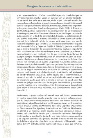22
Despejando la penumbra en el arte obstétrico
y les tienen confianza. «En las comunidades pobres, donde hay pocos
servicios médicos, muchas veces las parteras son las únicas trabajado-
ras de salud. Por todas estas razones, en la mayor parte del mundo, las
mujeres buscan la ayuda de una partera cuando necesitan atención con el
parto o cualquier problema de salud. Sin embargo, este trabajo importan-
te les presenta muchos desafíos a las parteras» (Klein, Miller & Thomson,
2010). Estas parteras tradicionales las distinguiremos de las mujeres que
atienden partos ocasionalmente en el seno de su familia por razones de
auto-atención en vista de la imposibilidad de recibir la colaboración de
una partera tradicional o asistencia biomédica. De tal suerte que se dis-
tanciará de la definición oficial de partera tradicional como una simple
«persona respetada» que «ayuda» a las mujeres en el embarazo y el parto
(Ministerio de Salud y Deportes, 2005a:5; 2005b:5), pues se considera
que si bien la dimensión de reconocimiento de su estatus es importante
se lo subdimensiona al extremo de opacar sus competencias, saberes y
manejo técnico; claro contraste con lo que reconoce la población, la
cual por ejemplo realiza diferenciación en función de los años de expe-
riencia y las formas por las cuales asumen las competencias del arte obs-
tétrico. Por ejemplo, en el pueblo Qaqachaqa (Oruro) las parteras que
fueron rozadas por la fuerza del rayo como poder se denomina partiri, en
cambio aquellas que «hacen dar a luz» se denominan usuyiri en aymara,
una de las lenguas representativas en Bolivia. En cambio, se denominará
parteras tradicionales articuladas siguiendo la definición del Ministerio
de Salud y Deportes (2007: s/p.) como aquella que « informe mensual-
mente al servicio de salud sobre sus actividades de atención normal
de embarazo, parto, post-parto y refiera al servicio de salud sobre las
señales de peligro que afectan a las mujeres embarazadas, parturientas
y recién nacidos en la comunidad». Este denominación se la empleará
para referir a procesos muy recientes, más concretamente desde 2007
hasta 2011.
Inicialmente la partera adiestrada con el pasar del tiempo se convierte
en partera capacitada aquella experta, –sea de origen indígena o no–
que ha ampliado su conocimiento tradicional con nuevas técnicas de
tradición occidental biomédica al recibir cursos a través las diversas ins-
tancias privadas y estatales: Ministerio de Salud y Deportes, Organismos
no Gubernamentales, Iglesias y Asociaciones no Católicas. Finalmente,
se referirá a las matronas como aquellas que han obtenido el conoci-
miento del «arte de los partos» por la asistencia a un curso formal que
contemplaba la aprobación tanto de una parte teórica como práctica
y, en algunos períodos, una persona titulada a través de una tesis que
las habilita al ejercicio y les daba reconocimiento público (vid., Loza-
Balsa, 2011: V; Instituto Médico Sucre). En Bolivia, al igual que en Chile,
 