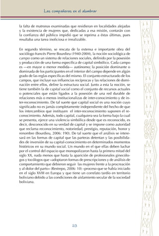 23
Las compañeras en el alumbrar
la falta de matronas examinadas que residieran en localidades alejadas
y la existencia de mujeres que, dedicadas a esa misión, contarán con
la confianza del público impidió que se reprima a éstas últimas, pues
resultaba una tarea inoficiosa e irrealizable.
En segundo término, se rescata de la extensa e importante obra del
sociólogo francés Pierre Bourdieu (1940-2004), la noción sociológica de
campo como un sistema de relaciones sociales, definido por la posesión
y producción de una forma específica de capital simbólico. Cada campo
es —en mayor o menor medida— autónomo; la posición dominante o
dominada de los participantes en el interior del campo depende en algún
grado de las reglas específicas del mismo. El conjunto estructurado de los
campos, que incluye sus influencias recíprocas y las relaciones de domi-
nación entre ellos, define la estructura social. Junto a esta la noción, se
tiene también la de capital social como el conjunto de recursos actuales
o potenciales que están ligados a la posesión de una red durable de
relaciones más o menos institucionalizas de inter-conocimiento y de in-
ter-reconocimiento. De tal suerte que capital social es una noción cuyo
significado no es jamás completamente independiente del hecho de que
los intercambios que instituyen el inter-reconocimiento suponen el re-
conocimiento. Además, todo capital, cualquiera sea la forma bajo la cual
se presenta, ejerce una violencia simbólica desde que es reconocido, es
decir, desconocido en su verdad de capital y se impone como autoridad
que reclama reconocimiento, notoriedad, prestigio, reputación, honor y
renombre (Bourdieu, 2006: 190). De tal suerte que el análisis se intere-
sará en las formas de capital que las parteras detentan y las posibilida-
des de inversión de su capital-conocimiento en determinados momentos
históricos en su mundo social. Un mundo en el que ellas deben luchar
por el control del espacio que monopolizaron hasta la primera mitad del
siglo XX, nada menos que hasta la aparición de profesionales ginecólo-
gos y tocólogos que «adoptaron formas de prescripciones y de análisis de
comportamiento que debieron seguir las mujeres frente a la procreación
y al dolor del parto» (Restrepo, 2006: 10) –proceso que se había iniciado
en el siglo XVIII en Europa y que tiene un correlato tardío en territorio
boliviano debido a las condiciones de aislamiento secular de la sociedad
boliviana.
 