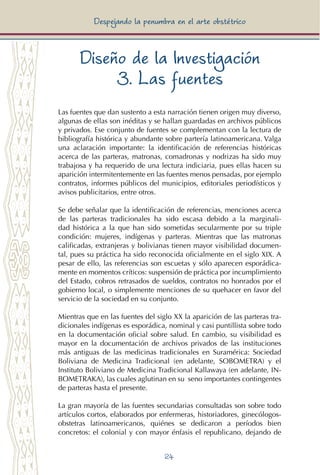 24
Despejando la penumbra en el arte obstétrico
Diseño de la Investigación
3. Las fuentes
Las fuentes que dan sustento a esta narración tienen origen muy diverso,
algunas de ellas son inéditas y se hallan guardadas en archivos públicos
y privados. Ese conjunto de fuentes se complementan con la lectura de
bibliografía histórica y abundante sobre partería latinoamericana. Valga
una aclaración importante: la identificación de referencias históricas
acerca de las parteras, matronas, comadronas y nodrizas ha sido muy
trabajosa y ha requerido de una lectura indiciaria, pues ellas hacen su
aparición intermitentemente en las fuentes menos pensadas, por ejemplo
contratos, informes públicos del municipios, editoriales periodísticos y
avisos publicitarios, entre otros.
Se debe señalar que la identificación de referencias, menciones acerca
de las parteras tradicionales ha sido escasa debido a la marginali-
dad histórica a la que han sido sometidas secularmente por su triple
condición: mujeres, indígenas y parteras. Mientras que las matronas
calificadas, extranjeras y bolivianas tienen mayor visibilidad documen-
tal, pues su práctica ha sido reconocida oficialmente en el siglo XIX. A
pesar de ello, las referencias son escuetas y sólo aparecen esporádica-
mente en momentos críticos: suspensión de práctica por incumplimiento
del Estado, cobros retrasados de sueldos, contratos no honrados por el
gobierno local, o simplemente menciones de su quehacer en favor del
servicio de la sociedad en su conjunto.
Mientras que en las fuentes del siglo XX la aparición de las parteras tra-
dicionales indígenas es esporádica, nominal y casi puntillista sobre todo
en la documentación oficial sobre salud. En cambio, su visibilidad es
mayor en la documentación de archivos privados de las instituciones
más antiguas de las medicinas tradicionales en Suramérica: Sociedad
Boliviana de Medicina Tradicional (en adelante, SOBOMETRA) y el
Instituto Boliviano de Medicina Tradicional Kallawaya (en adelante, IN-
BOMETRAKA), las cuales aglutinan en su seno importantes contingentes
de parteras hasta el presente.
La gran mayoría de las fuentes secundarias consultadas son sobre todo
artículos cortos, elaborados por enfermeras, historiadores, ginecólogos-
obstetras latinoamericanos, quiénes se dedicaron a períodos bien
concretos: el colonial y con mayor énfasis el republicano, dejando de
 