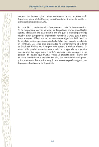 26
Despejando la penumbra en el arte obstétrico
manera clara los conceptos y definiciones acerca de las competencias de
la partera, marcando los límites y especificando los ámbitos de acción en
el mercado médico boliviano.
La narración no está construida únicamente a partir de fuentes escritas.
Se ha propuesto escuchar las voces de las parteras porque son ellas las
actoras principales de esta historia, de ahí que la cronología recoge
muchos datos que permitió organizar el Apéndice F. O sea que, el Libro
se construye en diálogo pero no necesariamente sigue la opinión particu-
lar de algún sector o persona consultada. Salvo pues cuando se advierta
en contrario, las ideas aquí expresadas no comprometen al sistema
de Naciones Unidas, o a cualquier otra persona o entidad distinta. En
suma, sólo queda intentar levantar el velo de las opacidades y permitir
que nuestras interrogaciones y también nuestras dudas acerquen a esa
porción del pasado que muchas veces se presenta como lejano, sin
relación aparente con el presente. Por ello, con esta contribución perse-
guimos fortalecer la capacitación y formación como piedra angular para
la propia sobrevivencia de la partería.
 