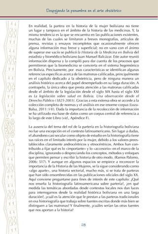 28
Despejando la penumbra en el arte obstétrico
En realidad, la partera en la historia de la mujer boliviana no tiene
un lugar y tampoco en el ámbito de la historia de las medicinas. Y, la
misma tendencia es la que se encuentra en las publicaciones existentes,
muchas de las cuales se limitaron a breves monografías, artículos de
prensa, revistas y ensayos incompletos que ocasionalmente ofrecen
alguna información muy breve y superficial; no en vano con el ánimo
de superar ese vacío se publicó la Historia de la Medicina en Bolivia del
estadista y biomédico boliviano Juan Manuel Balcázar. Este autor reunió
información dispersa y la compiló para dar cuenta de los procesos que
permitieron que la biomedicina se convierta en el sistema hegemónico
en Bolivia. Precisamente, por esas características se identifican algunas
referencias específicas acerca de las matronas calificadas, principalmente
en el capítulo dedicado a la obstetricia, pero de ninguna manera un
análisis histórico acerca del papel desempeñado en su larga duración. A
contrapelo, la única obra que presta atención a las matronas calificadas
desde el ámbito de la legislación desde el siglo XIX hasta el siglo XXI
es La legislación sobre salud en Bolivia. Una observación desde el
Derecho Público (1825-2003). Gracias a esta extensa obra se accede a la
colección completa de normas y el análisis en ese enorme corpus (Loza-
Balsa, 2011: I-V). Dada la importancia de la recolección de información
se ha utilizado esa base de datos como un corpus central de referencia a
lo largo de este Libro (vid., Apéndice F).
La ausencia del tema del rol de la partería en la historiografía boliviana
no fue una excepción en el contexto latinoamericano. Sin lugar a dudas,
el abandono casi secular como objeto de estudio en la historiografía tiene
sus raíces en el limitado interés por la mujer, debido a los valores prees-
tablecidos claramente androcéntricos y etnocéntricos. Ambos han con-
tribuido a fijar qué es lo «importante» y lo «accesorio» en el marco de la
disciplina, ignorando o despreciando los conceptos, métodos y enfoques
que permiten pensar y escribir la historia de otro modo. (Ramos Palomo,
2006: 517). Y aunque en algunos espacios se empiece a reconocer la
importancia de la Historia de las Mujeres, se la sigue considerando como
«algo aparte», una historia sectorial, mucho más, si se trata de parteras
que han sido ensombrecidas en las publicaciones oficiales del siglo XX.
Aquí conviene preguntarse para fines de interés de este capítulo: ¿Qué
nos enseña la historiografía latinoamericana sobre partería?, ¿en qué
medida las temáticas abordadas desde contextos locales nos dan luces
para interrogarnos desde la realidad histórica boliviana en una larga
duración?, ¿cuál es la atención que le prestan a las parteras tradicionales
en esa historiografía que trabaja sobre fuentes escritas donde más bien se
distinguen a las matronas? Y finalmente, ¿cuáles serían las otras fuentes
que nos aportan a la historia?
 