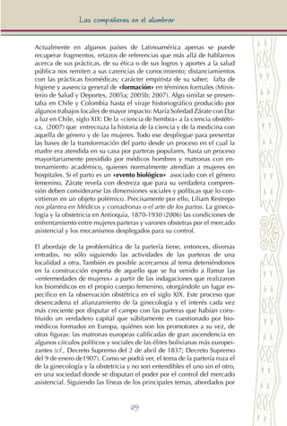 29
Las compañeras en el alumbrar
Actualmente en algunos países de Latinoamérica apenas se puede
recuperar fragmentos, retazos de referencias que más allá de hablarnos
acerca de sus prácticas, de su ética o de sus logros y aportes a la salud
pública nos remiten a sus carencias de conocimiento; distanciamientos
con las prácticas biomédicas; carácter empirista de su saber; falta de
higiene y ausencia general de «formación» en términos formales (Minis-
terio de Salud y Deportes, 2005a; 2005b; 2007). Algo similar se presen-
taba en Chile y Colombia hasta el viraje historiográfico producido por
algunos trabajos locales de mayor impacto: María Soledad Zárate con Dar
a luz en Chile, siglo XIX: De la «ciencia de hembra» a la ciencia obstétri-
ca, (2007) que entrecruza la historia de la ciencia y de la medicina con
aquella de género y de las mujeres. Todo ese despliegue para presentar
las bases de la transformación del parto desde un proceso en el cual la
madre era atendida en su casa por parteras populares, hasta un proceso
mayoritariamente presidido por médicos hombres y matronas con en-
trenamiento académico, quienes normalmente atendían a mujeres en
hospitales. Si el parto es un «evento biológico» asociado con el género
femenino, Zárate revela con destreza que para su verdadera compren-
sión deben considerarse las dimensiones sociales y políticas que lo con-
virtieron en un objeto polémico. Precisamente por ello, Liliam Restrepo
nos plantea en Médicos y comadronas o el arte de los partos. La gineco-
logía y la obstetricia en Antioquia, 1870-1930 (2006) las condiciones de
enfrentamiento entre mujeres parteras y varones obstetras por el mercado
asistencial y los mecanismos desplegados para su control.
El abordaje de la problemática de la partería tiene, entonces, diversas
entradas, no sólo siguiendo las actividades de las parteras de una
localidad a otra. También es posible acercarnos al tema deteniéndonos
en la construcción experta de aquello que se ha venido a llamar las
«enfermedades de mujeres» a partir de las indagaciones que realizaron
los biomédicos en el propio cuerpo femenino, otorgándole un lugar es-
pecífico en la observación obstétrica en el siglo XIX. Este proceso que
desencadena el afianzamiento de la ginecología y el interés cada vez
más creciente por disputar el campo con las parteras que habían cons-
tituido un verdadero capital que súbitamente es cuestionado por bio-
médicos formados en Europa, quiénes son los promotores a su vez, de
otras figuras: las matronas europeas calificadas de gran ascendencia en
algunos círculos políticos y sociales de las élites bolivianas más europei-
zantes (cf., Decreto Supremo del 2 de abril de 1837; Decreto Supremo
del 9 de enero de1907). Como se podrá ver, el tema de la partería roza el
de la ginecología y la obstetricia y no son entendibles el uno sin el otro,
en una sociedad donde se disputan el poder por el control del mercado
asistencial. Siguiendo las líneas de los principales temas, abordados por
 
