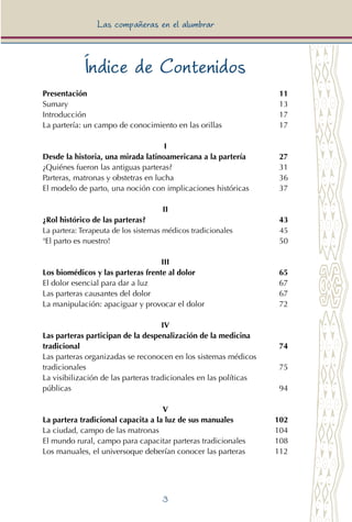 3
Las compañeras en el alumbrar
Índice de Contenidos
Presentación	 11
Sumary	 13
Introducción	 17
La partería: un campo de conocimiento en las orillas	 17
I
Desde la historia, una mirada latinoamericana a la partería	 27
¿Quiénes fueron las antiguas parteras?	 31
Parteras, matronas y obstetras en lucha	 36
El modelo de parto, una noción con implicaciones históricas	 37
II
¿Rol histórico de las parteras? 	 43
La partera: Terapeuta de los sistemas médicos tradicionales 	 45
¡El parto es nuestro! 	 50
III
Los biomédicos y las parteras frente al dolor	 65
El dolor esencial para dar a luz	 67
Las parteras causantes del dolor	 67
La manipulación: apaciguar y provocar el dolor	 72
IV
Las parteras participan de la despenalización de la medicina
tradicional	 74
Las parteras organizadas se reconocen en los sistemas médicos	
tradicionales	 75
La visibilización de las parteras tradicionales en las políticas	
públicas	 94
V
La partera tradicional capacita a la luz de sus manuales	 102
La ciudad, campo de las matronas	 104
El mundo rural, campo para capacitar parteras tradicionales	 108
Los manuales, el universoque deberían conocer las parteras	 112
 